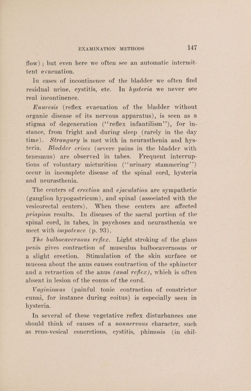 flow) ; but even here we often see an automatic intermit¬ tent evacuation. In cases of incontinence of the bladder we often find residual urine, cystitis, etc. In hysteria we never see real incontinence. Enuresis (reflex evacuation of the bladder without organic disease of its nervous apparatus), is seen as a stigma of degeneration (“reflex infantilism”), for in¬ stance, from fright and during sleep (rarely in the day time). Strangury is met with in neurasthenia and hys¬ teria. Bladder crises (severe pains in the bladder with tenesmus) are observed in tabes. Frequent interrup¬ tions of voluntary micturition (“urinary stammering”) occur in incomplete disease of the spinal cord, hysteria and neurasthenia. The centers of erection and ejaculation are sympathetic (ganglion hypogastricum), and spinal (associated with the vesicorectal centers). When these centers are affected priapism results. In diseases of the sacral portion of the spinal cord, in tabes, in psychoses and neurasthenia we meet with impotence (p. 93). The bulbocavernous reflex. Light stroking of the glans penis gives contraction of musculus bulbocavernosus or a slight erection. Stimulation of the skin surface or mucosa about the anus causes contraction of the sphincter and a retraction of the anus (anal reflex), which is often absent in lesion of the conus of' the cord. Vaginismus (painful tonic contraction of constrictor cunni, for instance during coitus) is especially seen in hysteria. In several of these vegetative reflex disturbances one should think of causes of a nonnervous character, such as reno-vesical concretions, cystitis, phimosis (in chil-