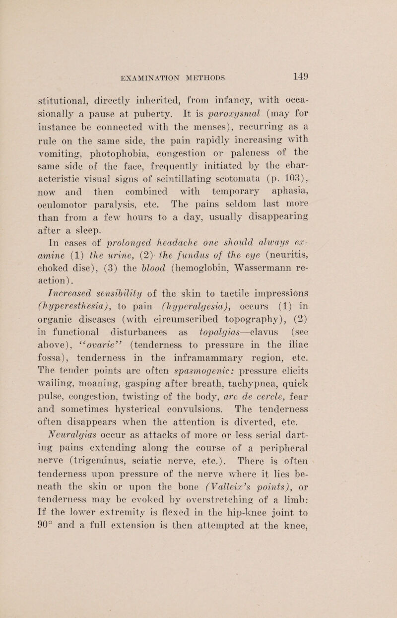 stitutional, directly inherited, from infancy, with occa¬ sionally a pause at puberty. It is paroxysmal (may for instance be connected with the menses), recurring as a rule on the same side, the pain rapidly increasing with vomiting, photophobia, congestion or paleness of the same side of the face, frequently initiated by the char¬ acteristic visual signs of scintillating scotomata (p. 103), now and then combined with temporary aphasia, oculomotor paralysis, etc. The pains seldom last more than from a feAv hours to a day, usually disappearing after a sleep. In cases of prolonged headache one should always ex¬ amine (1) the urine, (2)- the fundus of the eye (neuritis, choked disc), (3) the hloocl (hemoglobin, Wassermann re¬ action) . Increased sensibility of the skin to tactile impressions (hyperesthesia), to pain (hyperalgesia), occurs (1) in organic diseases (with circumscribed topography), (2) in functional disturbances as topalgias—clavus (see above), “ovarie” (tenderness to pressure in the iliac fossa), tenderness in the inframammary region, etc. The tender points are often spasmogenic: pressure elicits Availing, moaning, gasping after breath, tachypnea, quick pulse, congestion, twisting of the body, arc de cercle, fear and sometimes hysterical coirvulsions. The tenderness often disappears when the attention is diverted, etc. Neuralgias occur as attacks of more or less serial dart¬ ing pains extending along the course of a peripheral nerve (trigeminus, sciatic nerve, etc.). There is often tenderness upon pressure of the nerve Avhere it lies be¬ neath the skin or upon the bone (Valleix’s points), or tenderness may be evoked by overstretching of a limb: If the loAArer extremity is flexed in the hip-knee joint to 90° and a full extension is then attempted at the knee,