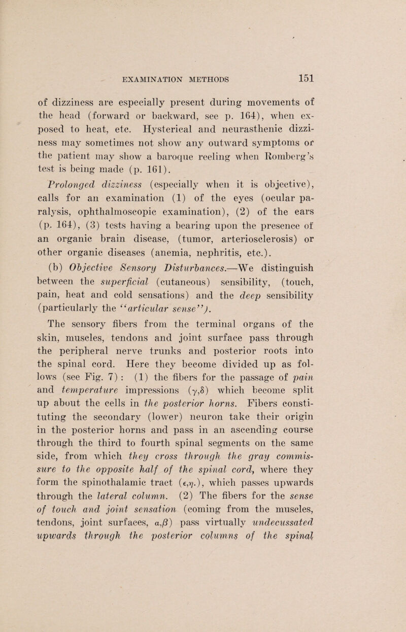 of dizziness are especially present during movements of the head (forward or backward, see p. 164), when ex¬ posed to heat, etc. Hysterical and neurasthenic dizzi¬ ness may sometimes not show any outward symptoms or the patient may show a baroque reeling when Romberg’s test is being made (p. 161). Prolonged dizziness (especially when it is objective), calls for an examination (1) of the eyes (ocular pa¬ ralysis, ophthalmoscopic examination), (2) of the ears (p, 164), (3) tests having a bearing upon the presence of an organic brain disease, (tumor, arteriosclerosis) or other organic diseases (anemia, nephritis, etc.). (b) Objective Sensory Disturbances.—We distinguish between the superficial (cutaneous) sensibility, (touch, pain, heat and cold sensations) and the deep sensibility (particularly the “articular sense”). The sensory fibers from the terminal organs of the skin, muscles, tendons and joint surface pass through the peripheral nerve trunks and posterior roots into the spinal cord. Here they become divided up as fol¬ lows (see Fig. 7) : (1) the fibers for the passage of pain and ternperature impressions (y,S) which become split up about the cells in the posterior horns. Fibers consti¬ tuting the secondary (lower) neuron take their origin in the posterior horns and pass in an ascending course through the third to fourth spinal segments on the same side, from which they cross through the gray commis¬ sure to the opposite half of the spinal cord, where they form the spinothalamic tract (e,??.), which passes upwards through the lateral column. (2) The fibers for the sense of touch and joint sensation (coming from the muscles, tendons, joint surfaces, a,/3) pass virtually undecussated upwards through the posterior columns of the spinal