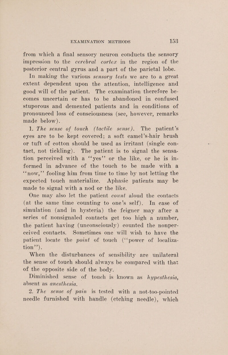from which a final sensory neuron conducts the sensory impression to the cerebral cortex in the region of the posterior central gyrns and a part of the parietal lobe. In making the various sensory tests we are to a great extent dependent upon the attention, intelligence and good will of the patient. The examination therefore be¬ comes uncertain or has to be abandoned in confused stuporous and demented patients and in conditions of pronounced loss of consciousness (see, however, remarks made below). 1. The sense of touch (tactile sense). The patient’s eyes are to be kept covered; a soft camel’s-hair brush or tuft of cotton should be used as irritant (single con¬ tact, not tickling). The patient is to signal the sensa¬ tion perceived with a “yes” or the like, or he is in¬ formed in advance of the touch to be made with a “now,” fooling him from time to time by not letting the expected touch materialize. Aphasic patients may be made to signal with a nod or the like. One may also let the patient count aloud the contacts (at the same time counting to one’s self). In case of simulation (and in hysteria) the feigner may after a series of nonsignaled contacts get too high a number, the patient having (unconsciously) counted the nonper- ceived contacts. Sometimes one will wish to have the patient locate the point of touch (“power of localiza¬ tion”). When the disturbances of sensibility are unilateral the sense of touch should always be compared with that of the opposite side of the body. Diminished sense of touch is known as liypesthesia, absent as anesthesia. 2. The sense of pain is tested with a not-too-pointed needle furnished with handle (etching needle), which