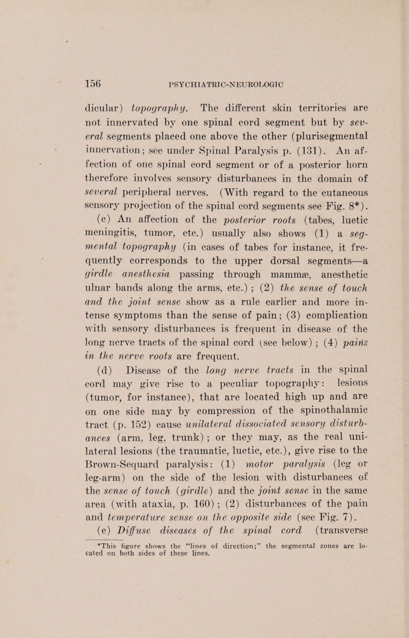 dicular) topography. The different skin territories are not innervated by one spinal cord segment but by sev¬ eral segments placed one above the other (plurisegmental innervation; see under Spinal Paralysis p. (131). An af¬ fection of one spinal cord segment or of a posterior horn therefore involves sensory disturbances in the domain of several peripheral nerves. (With regard to the cutaneous sensory projection of the spinal cord segments see Fig. 8#). (c) An affection of the posterior roots (tabes, luetic meningitis, tumor, etc.) usually also shows (1) a seg¬ mental topography (in cases of tabes for instance, it fre¬ quently corresponds to the upper dorsal segments—a girdle anesthesia passing through mammse, anesthetic ulnar bands along the arms, etc.) ; (2) the sense of touch and the joint sense show as a rule earlier and more in¬ tense symptoms than the sense of pain; (3) complication with sensory disturbances is frequent in disease of the long nerve tracts of the spinal cord ^see below) ; (4) pains in the nerve roots are frequent. (d) Disease of the long nerve tracts in the spinal cord may give rise to a peculiar topography: lesions (tumor, for instance), that are located high up and are on one side may by compression of the spinothalamic tract (p. 152) cause unilateral dissociated sensory disturb¬ ances (arm, leg, trunk) ; or they may, as the real uni¬ lateral lesions (the traumatic, luetic, etc.), give rise to the Brown-Sequard paralysis: (1) motor paralysis (leg or leg-arm) on the side of the lesion with disturbances of the sense of touch (girdle) and the joint sense in the same area (with ataxia, p. 160) ; (2) disturbances of the pain and temperature sense on the opposite side (see Fig. 7). (e) Diffuse diseases of the spinal cord (transverse *This figure shows the “lines of direction;” the segmental zones are lo¬ cated on both sides of these lines.
