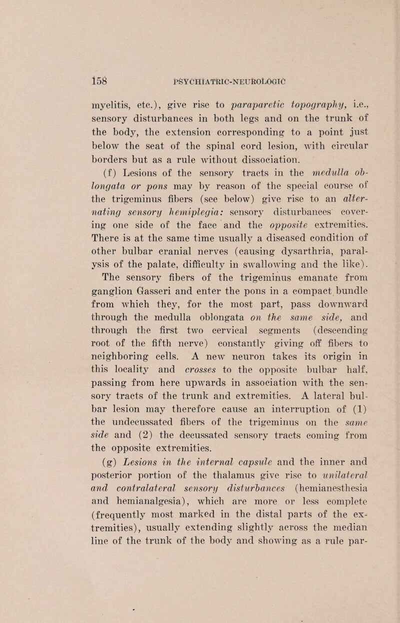 myelitis, etc.), give rise to paraparetic topography, i.e., sensory disturbances in both legs and on the trunk of the body, the extension corresponding to a point just below the seat of the spinal cord lesion, with circular borders but as a rule without dissociation. (f) Lesions of the sensory tracts in the medulla ob¬ longata or pons may by reason of the special course of the trigeminus fibers (see below) give rise to an alter¬ nating sensory hemiplegia: sensory disturbances' cover¬ ing one side of the face and the opposite extremities. There is at the same time usually a diseased condition of other bulbar cranial nerves (causing dysarthria, paral¬ ysis of the palate, difficulty in swallowing and the like). The sensory fibers of the trigeminus emanate from ganglion Gasseri and enter the pons in a compact bundle from which they, for the most part, pass downward through the medulla oblongata on the same side, and through the first two cervical segments (descending root of the fifth nerve) constantly giving off fibers to neighboring cells. A new neuron takes its origin in this locality and crosses to the opposite bulbar half, passing from here upwards in association with the sen¬ sory tracts of the trunk and extremities. A lateral bul¬ bar lesion may therefore cause an interruption of (1) the undecussated fibers of the trigeminus on the same side and (2) the decussated sensory tracts coming from the opposite extremities. (g) Lesions in the internal capside and the inner and posterior portion of the thalamus give rise to unilateral and contralateral sensory disturbances (hemianesthesia and hemianalgesia), which are more or less complete (frequently most marked in the distal parts of the ex¬ tremities), usually extending slightly across the median line of the trunk of the body and showing as a rule par-