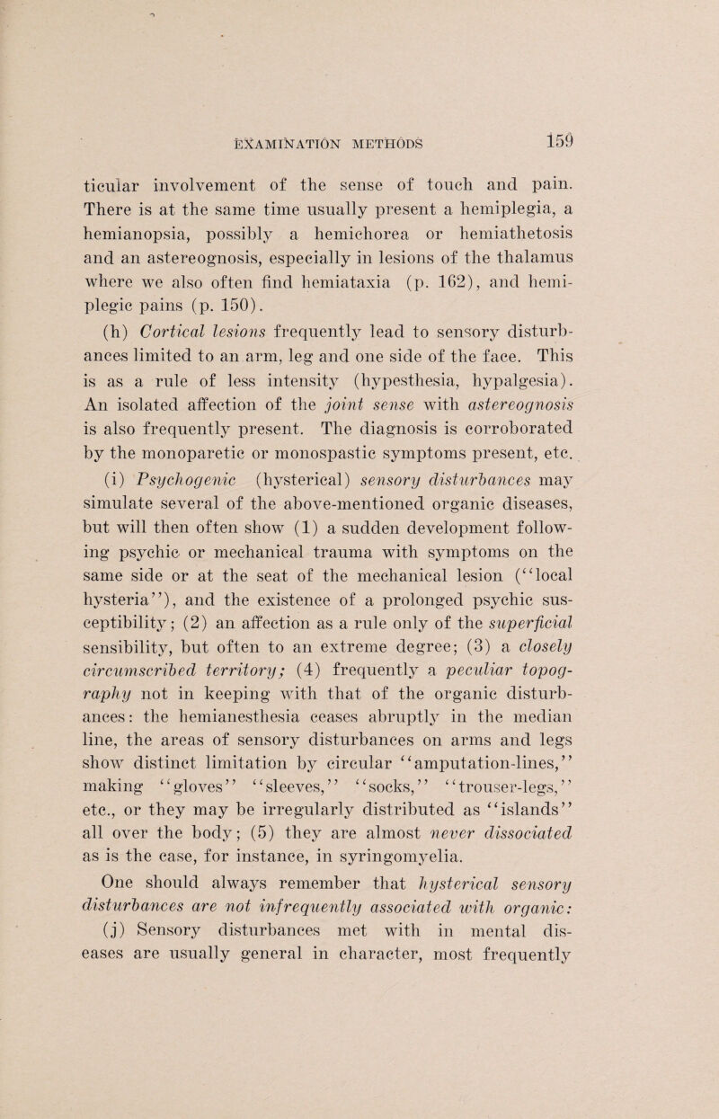 ticular involvement of the sense of touch and pain. There is at the same time usually present a hemiplegia, a hemianopsia, possibly a hemichorea or hemiathetosis and an astereognosis, especially in lesions of the thalamus where we also often find hemiataxia (p. 162), and hemi¬ plegic pains (p. 150). (h) Cortical lesions frequently lead to sensory disturb¬ ances limited to an arm, leg and one side of the face. This is as a rule of less intensity (hypesthesia, hypalgesia). An isolated affection of the joint sense with astereognosis is also frequently present. The diagnosis is corroborated by the monoparetic or monospastic symptoms present, etc. (i) Psychogenic (hysterical) sensory disturbances may simulate several of the above-mentioned organic diseases, but will then often show (1) a sudden development follow¬ ing psychic or mechanical trauma with symptoms on the same side or at the seat of the mechanical lesion (“local hysteria”), and the existence of a prolonged psychic sus¬ ceptibility; (2) an affection as a rule only of the superficial sensibility, but often to an extreme degree; (3) a closely circumscribed territory; (4) frequently a peculiar topog¬ raphy not in keeping with that of the organic disturb¬ ances : the hemianesthesia ceases abruptly in the median line, the areas of sensory disturbances on arms and legs show distinct limitation by circular “amputation-lines,” making “gloves” “sleeves,” “socks,” “trouser-legs,” etc., or they may be irregularly distributed as “islands” all over the body; (5) they are almost never dissociated as is the case, for instance, in syringomyelia. One should always remember that hysterical sensory disturbances are not infrequently associated with organic: (j) Sensory disturbances met with in mental dis¬ eases are usually general in character, most frequently