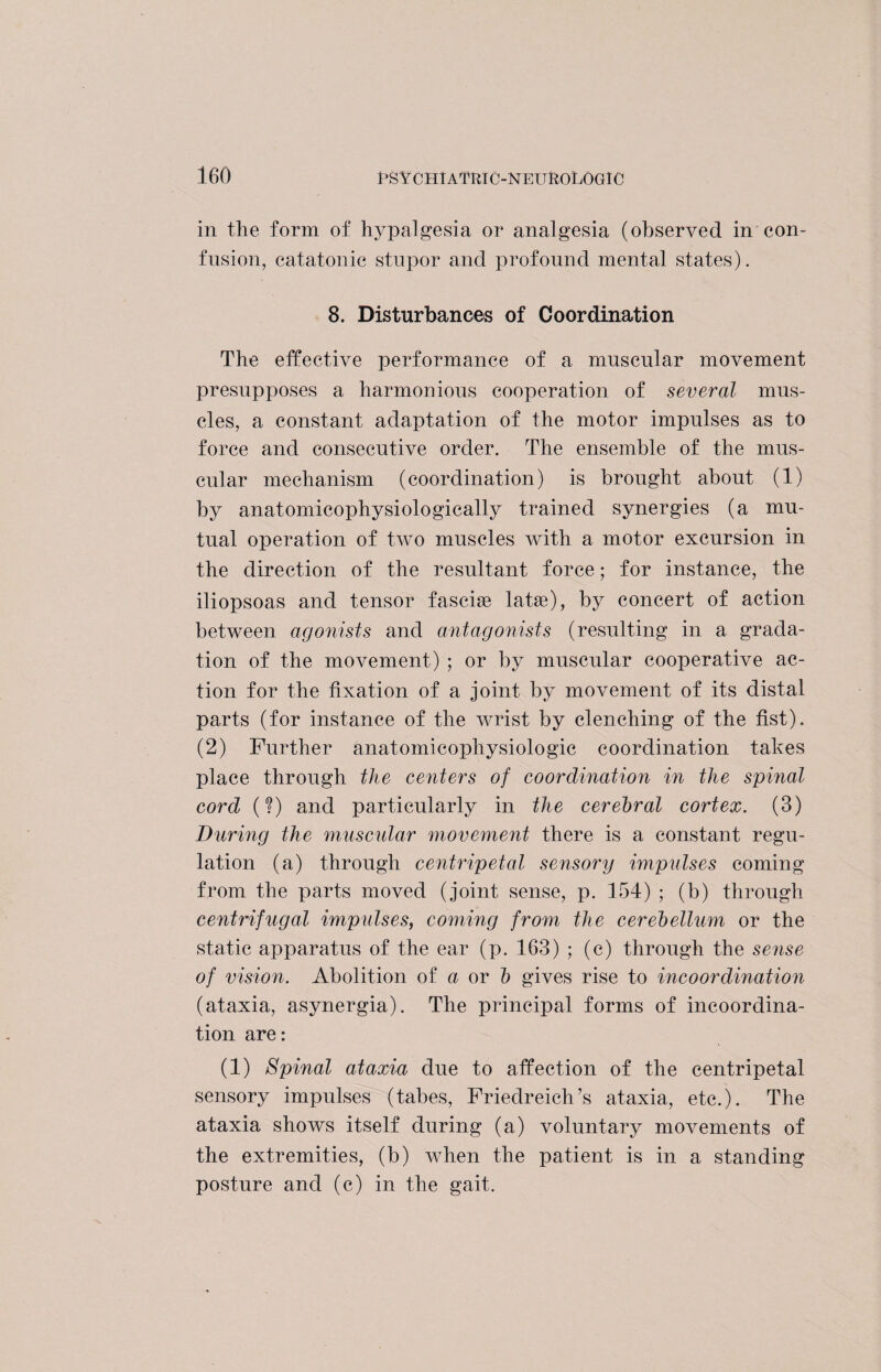 in the form of hypalgesia or analgesia (observed in con¬ fusion, catatonic stupor and profound mental states). 8. Disturbances of Coordination The effective performance of a muscular movement presupposes a harmonious cooperation of several mus¬ cles, a constant adaptation of the motor impulses as to force and consecutive order. The ensemble of the mus¬ cular mechanism (coordination) is brought about (1) by anatomicophysiologically trained synergies (a mu¬ tual operation of two muscles with a motor excursion in the direction of the resultant force; for instance, the iliopsoas and tensor fasciae latse), by concert of action between agonists and antagonists (resulting in a grada¬ tion of the movement) ; or by muscular cooperative ac¬ tion for the fixation of a joint by movement of its distal parts (for instance of the wrist by clenching of the fist). (2) Further anatomicophysiologic coordination takes place through the centers of coordination in the spinal cord (?) and particularly in the cerebral cortex. (3) During the muscular movement there is a constant regu¬ lation (a) through centripetal sensory impulses coming from the parts moved (joint sense, p. 154) ; (b) through centrifugal impulses, coming from the cerebellum or the static apparatus of the ear (p. 163) ; (c) through the sense of vision. Abolition of a or b gives rise to incoordination (ataxia, asynergia). The principal forms of incoordina¬ tion are: (1) Spinal ataxia due to affection of the centripetal sensory impulses (tabes, Friedreich’s ataxia, etc.). The ataxia shows itself during (a) voluntary movements of the extremities, (b) when the patient is in a standing posture and (c) in the gait.