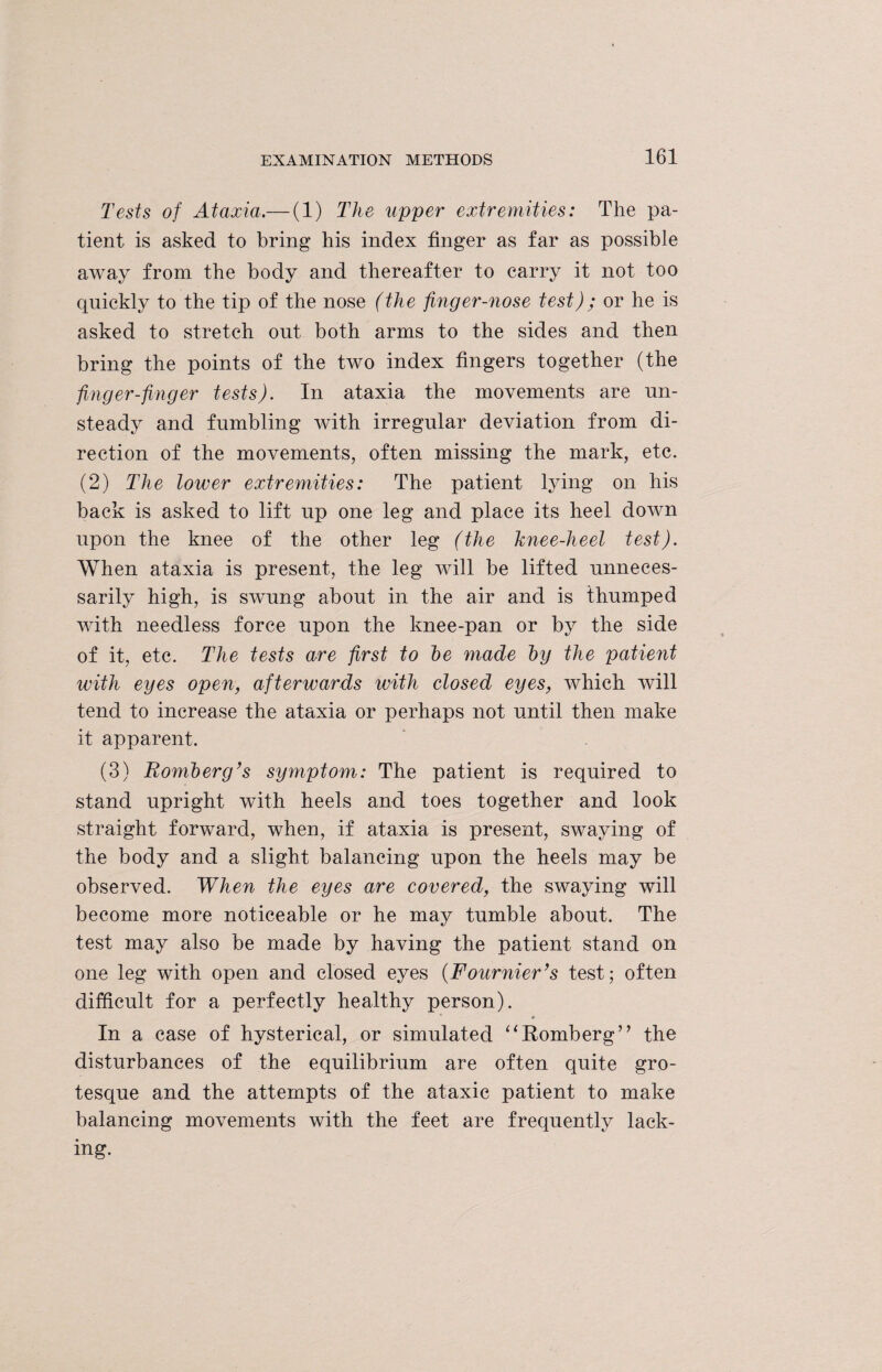 Tests of Ataxia.— (1) The upper extremities: The pa¬ tient is asked to bring his index finger as far as possible away from the body and thereafter to carry it not too quickly to the tip of the nose (the finger-nose test) ; or he is asked to stretch out both arms to the sides and then bring the points of the two index fingers together (the finger-finger tests). In ataxia the movements are un¬ steady and fumbling with irregular deviation from di¬ rection of the movements, often missing the mark, etc. (2) The lower extremities: The patient lying on his back is asked to lift up one leg and place its heel down upon the knee of the other leg (the knee-heel test). When ataxia is present, the leg will be lifted unneces¬ sarily high, is swung about in the air and is thumped with needless force upon the knee-pan or by the side of it, etc. The tests are first to he made hy the patient with eyes open, afterwards with closed eyes, which will tend to increase the ataxia or perhaps not until then make it apparent. (3) Romberg’s symptom: The patient is required to stand upright with heels and toes together and look straight forward, when, if ataxia is present, swaying of the body and a slight balancing upon the heels may be observed. When the eyes are covered, the swaying will become more noticeable or he may tumble about. The test may also be made by having the patient stand on one leg with open and closed eyes (Fournier’s test; often difficult for a perfectly healthy person). In a case of hysterical, or simulated “Romberg” the disturbances of the equilibrium are often quite gro¬ tesque and the attempts of the ataxic patient to make balancing movements with the feet are frequently lack¬ ing.