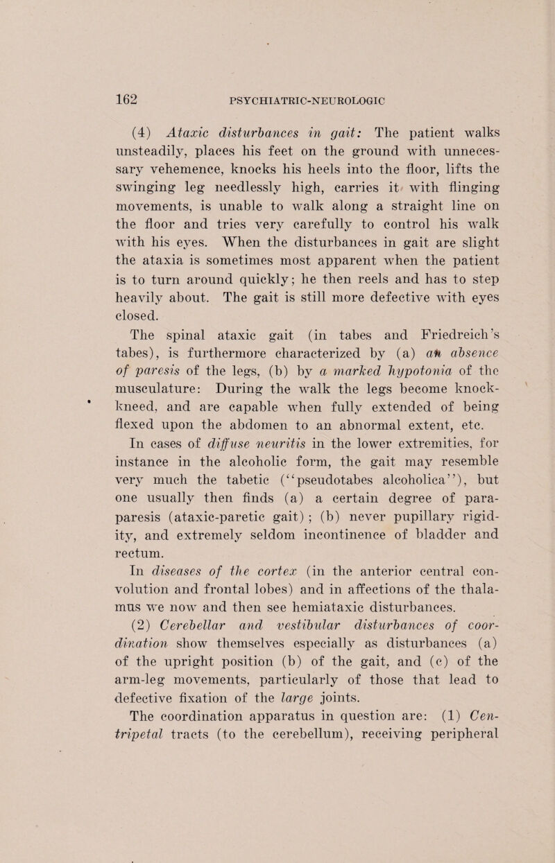 (4) Ataxic disturbances in gait: The patient walks unsteadily, places his feet on the ground with unneces¬ sary vehemence, knocks his heels into the floor, lifts the swinging leg needlessly high, carries it with flinging movements, is unable to walk along a straight line on the floor and tries very carefully to control his walk with his eyes. When the disturbances in gait are slight the ataxia is sometimes most apparent when the patient is to turn around quickly; he then reels and has to step heavily about. The gait is still more defective with eyes closed. The spinal ataxic gait (in tabes and Friedreich’s tabes), is furthermore characterized by (a) a<k absence of paresis of the legs, (b) by a marked hypotonia of the musculature: During the walk the legs become knock- kneed, and are capable when fully extended of being flexed upon the abdomen to an abnormal extent, etc. In cases of diffuse neuritis in the lower extremities, for instance in the alcoholic form, the gait may resemble very much the tabetic (“pseudotabes alcoholica”), but one usually then finds (a) a certain degree of para¬ paresis (ataxic-paretic gait) ; (b) never pupillary rigid¬ ity, and extremely seldom incontinence of bladder and rectum. In diseases of the cortex (in the anterior central con¬ volution and frontal lobes) and in affections of the thala¬ mus we now and then see hemiataxic disturbances. (2) Cerebellar and vestibular disturbances of coor¬ dination show themselves especially as disturbances (a) of the upright position (b) of the gait, and (c) of the arm-leg movements, particularly of those that lead to defective fixation of the large joints. The coordination apparatus in question are: (1) Cen¬ tripetal tracts (to the cerebellum), receiving peripheral