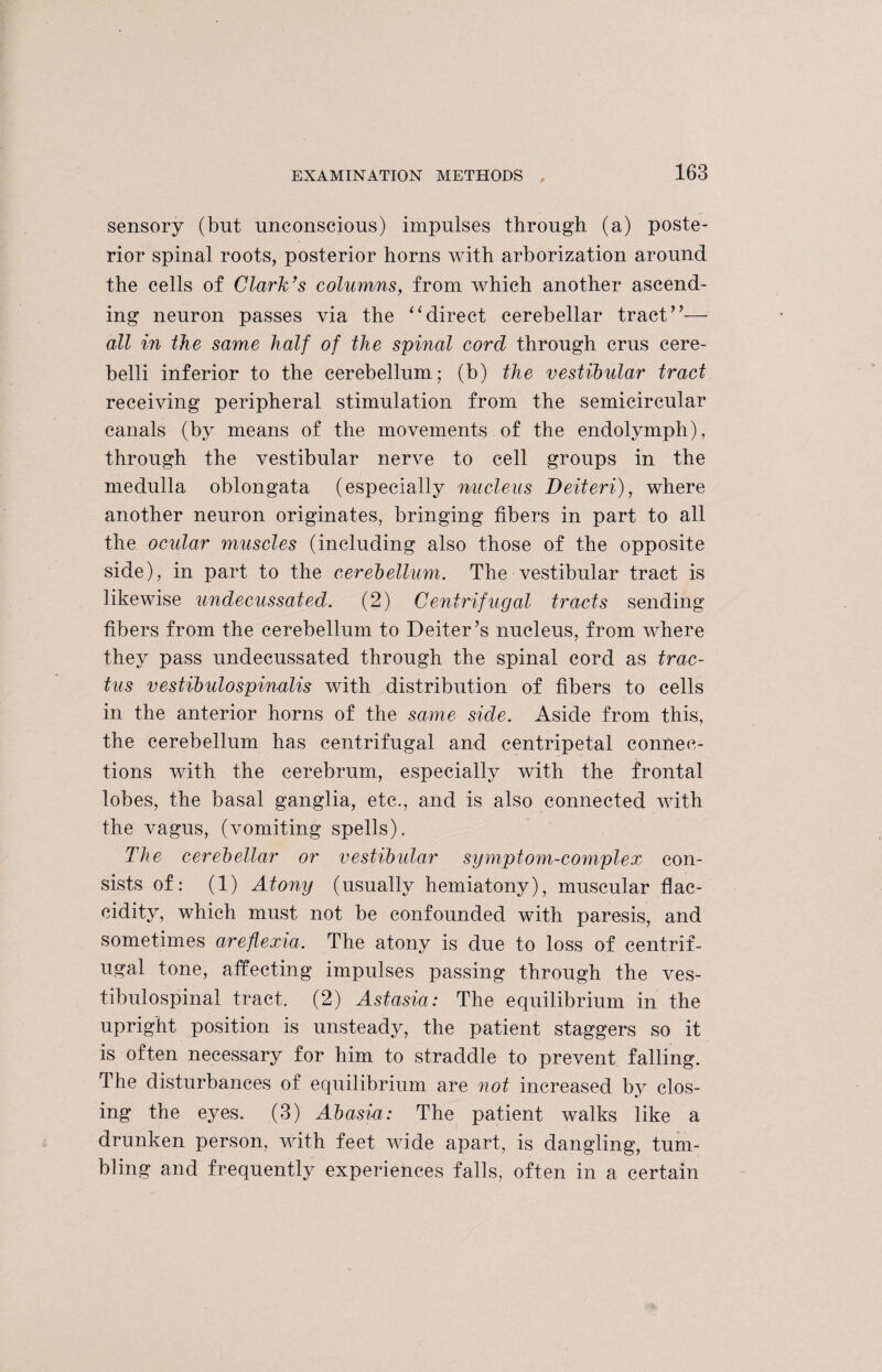 sensory (but unconscious) impulses through (a) poste¬ rior spinal roots, posterior horns with arborization around the cells of Clark’s columns, from which another ascend¬ ing neuron passes via the “direct cerebellar tract”— all in Che same half of the spinal cord through crus cere- belli inferior to the cerebellum; (b) the vestibular tract receiving peripheral stimulation from the semicircular canals (by means of the movements of the endolymph), through the vestibular nerve to cell groups in the medulla oblongata (especially nucleus Deiteri), where another neuron originates, bringing fibers in part to all the ocular muscles (including also those of the opposite side), in part to the cerebellum. The vestibular tract is likewise undecussated. (2) Centrifugal tracts sending fibers from the cerebellum to Defter’s nucleus, from where they pass undecussated through the spinal cord as trac- tus vestibidospinalis with distribution of fibers to cells in the anterior horns of the same side. Aside from this, the cerebellum has centrifugal and centripetal connec¬ tions with the cerebrum, especially with the frontal lobes, the basal ganglia, etc., and is also connected with the vagus, (vomiting spells). The cerebellar or vestibular symptom-complex con¬ sists of: (1) Atony (usually hemiatony), muscular flac- cidity, which must not be confounded with paresis, and sometimes areflexia. The atony is due to loss of centrif¬ ugal tone, affecting impulses passing through the ves¬ tibulospinal tract. (2) Astasia: The equilibrium in the upright position is unsteady, the patient staggers so it is often necessary for him to straddle to prevent falling. The disturbances of equilibrium are not increased by clos¬ ing the eyes. (3) Abasia: The patient walks like a drunken person, with feet wide apart, is dangling, tum¬ bling and frequently experiences falls, often in a certain