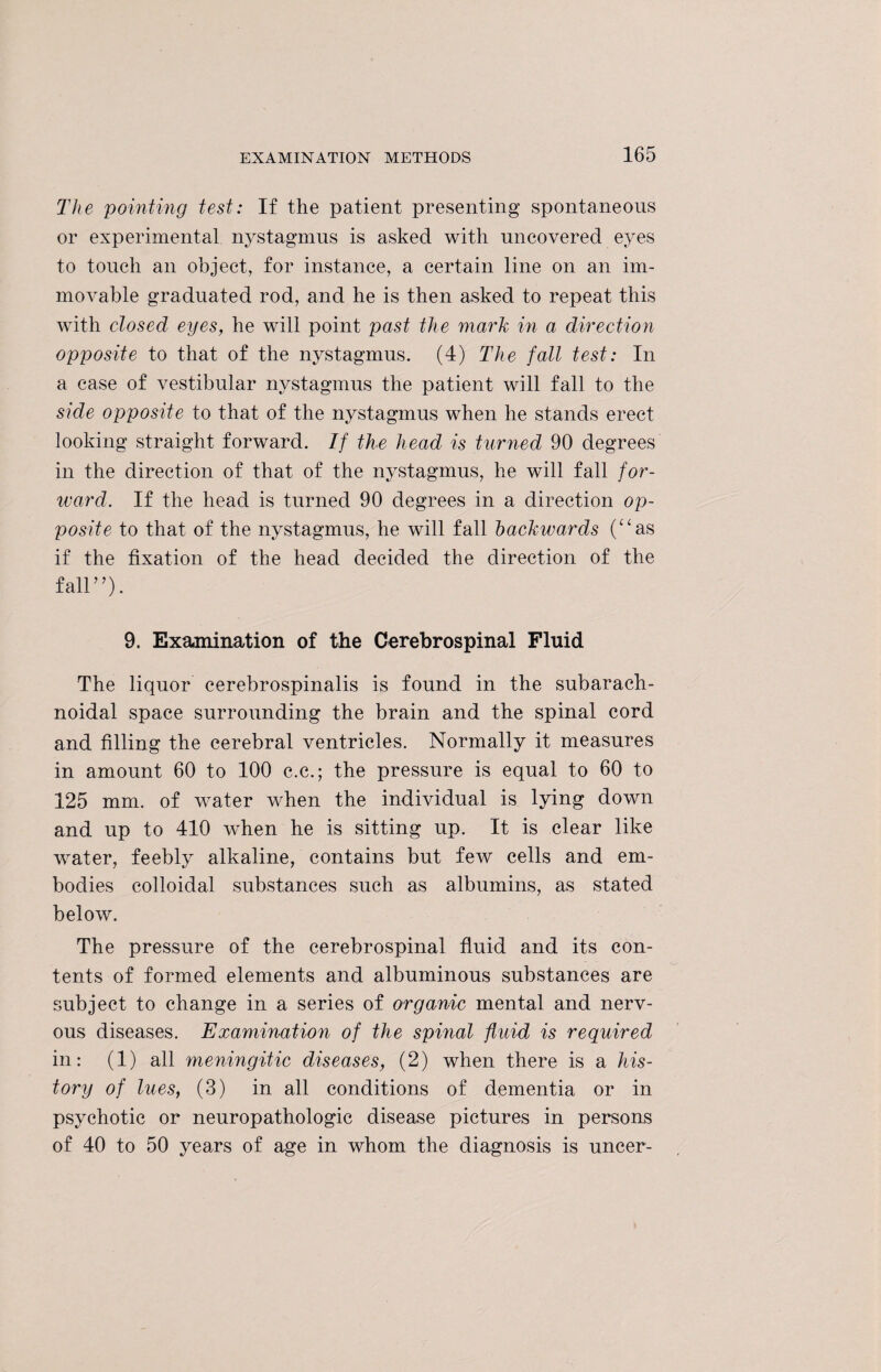 The pointing test: If the patient presenting spontaneous or experimental nystagmus is asked with uncovered eyes to touch an object, for instance, a certain line on an im¬ movable graduated rod, and he is then asked to repeat this with closed eyes, he will point past the mark in a direction opposite to that of the nystagmus. (4) The fall test: In a case of vestibular nystagmus the patient will fall to the side opposite to that of the nystagmus when he stands erect looking straight forward. If the head is turned 90 degrees in the direction of that of the nystagmus, he will fall for¬ ward. If the head is turned 90 degrees in a direction op¬ posite to that of the nystagmus, he will fall backwards (“as if the fixation of the head decided the direction of the fall”). 9. Examination of the Cerebrospinal Fluid The liquor cerebrospinalis is found in the subarach¬ noidal space surrounding the brain and the spinal cord and filling the cerebral ventricles. Normally it measures in amount 60 to 100 c.c.; the pressure is equal to 60 to 125 mm. of water when the individual is lying down and up to 410 when he is sitting up. It is clear like water, feebly alkaline, contains but few cells and em¬ bodies colloidal substances such as albumins, as stated below. The pressure of the cerebrospinal fluid and its con¬ tents of formed elements and albuminous substances are subject to change in a series of organic mental and nerv¬ ous diseases. Examination of the spinal fluid is required in: (1) all meningitic diseases, (2) when there is a his¬ tory of lues, (3) in all conditions of dementia or in psychotic or neuropathologic disease pictures in persons of 40 to 50 years of age in whom the diagnosis is uncer-