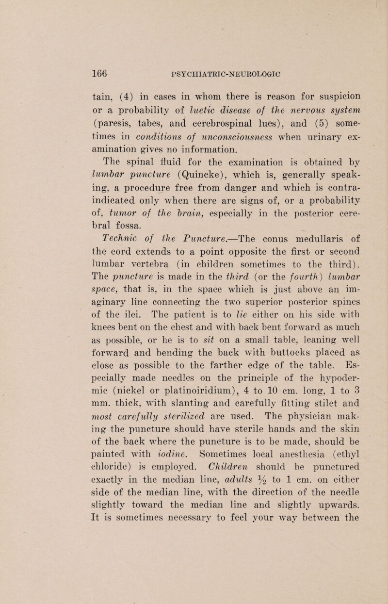 tain, (4) in cases in whom there is reason for suspicion or a probability of luetic disease of the nervous system (paresis, tabes, and cerebrospinal lues), and (5) some¬ times in conditions of unconsciousness when urinary ex¬ amination gives no information. The spinal fluid for the examination is obtained by lumbar puncture (Quincke), which is, generally speak¬ ing, a procedure free from danger and which is contra¬ indicated only when there are signs of, or a probability of, tumor of the brain, especially in the posterior cere¬ bral fossa. Technic of the Puncture.—The conus medullaris of the cord extends to a point opposite the first or second lumbar vertebra (in children sometimes to the third). The puncture is made in the third (or the fourth) lumbar space, that is, in the space which is just above an im¬ aginary line connecting the two superior posterior spines of the ilei. The patient is to lie either on his side with knees bent on the chest and with back bent forward as much as possible, or he is to sit on a small table, leaning well forward and bending the back with buttocks placed as close as possible to the farther edge of the table. Es¬ pecially made needles on the principle of the hypoder¬ mic (nickel or platinoiridium), 4 to 10 cm. long, 1 to 3 mm. thick, with slanting and carefully fitting stilet and most carefully sterilized are used. The physician mak¬ ing the puncture should have sterile hands and the skin of the back where the puncture is to be made, should be painted with iodine. Sometimes local anesthesia (ethyl chloride) is employed. Children should be punctured exactly in the median line, adults y2 to 1 cm. on either side of the median line, with the direction of the needle slightly toward the median line and slightly upwards. It is sometimes necessary to feel your way between the