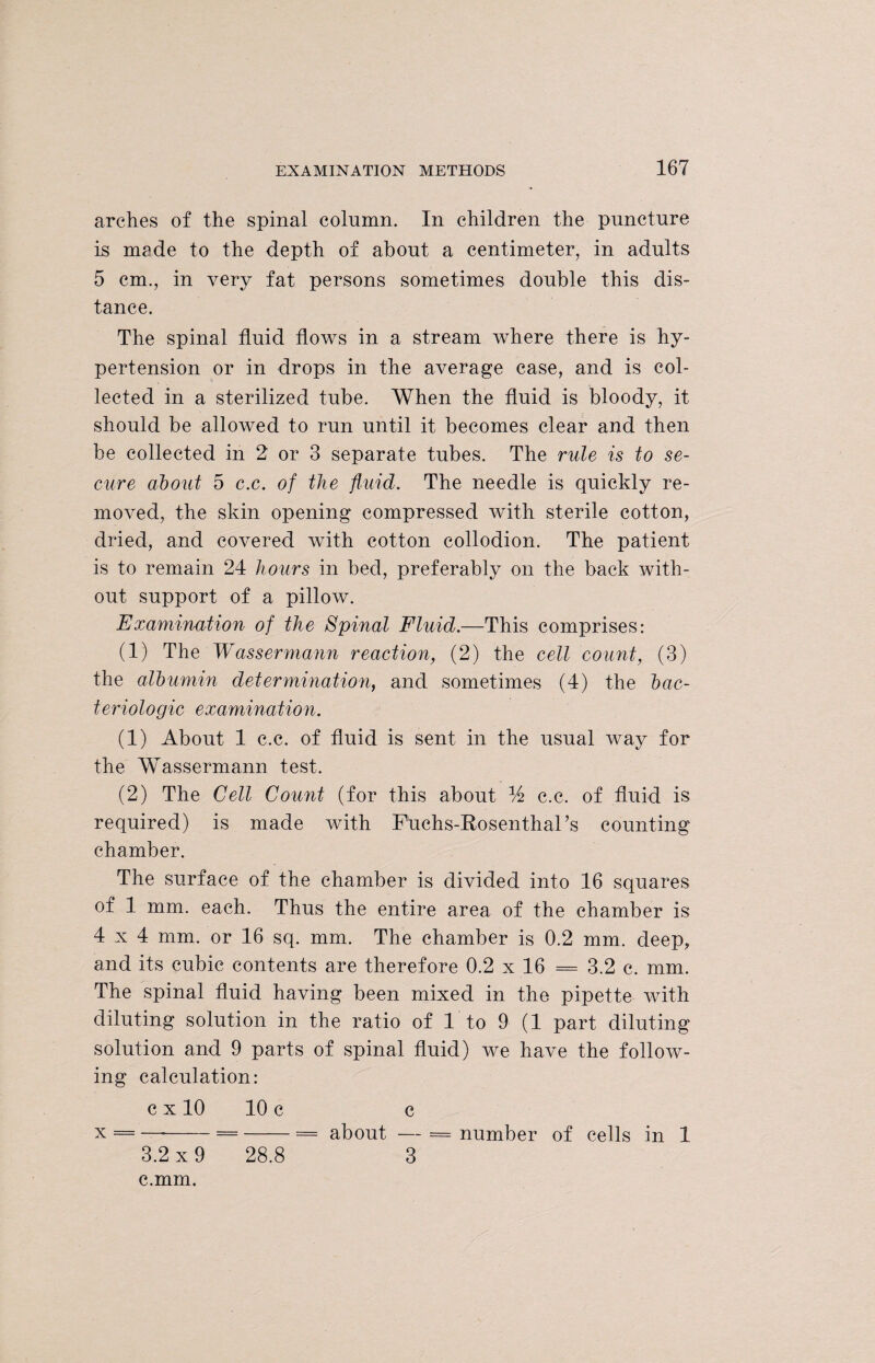arches of the spinal column. In children the puncture is made to the depth of about a centimeter, in adults 5 cm., in very fat persons sometimes double this dis¬ tance. The spinal fluid flows in a stream where there is hy¬ pertension or in drops in the average case, and is col¬ lected in a sterilized tube. When the fluid is bloody, it should be allowed to run until it becomes clear and then be collected in 2 or 3 separate tubes. The rule is to se¬ cure about 5 c.c. of the fluid. The needle is quickly re¬ moved, the skin opening compressed with sterile cotton, dried, and covered with cotton collodion. The patient is to remain 24 hours in bed, preferably on the back with¬ out support of a pillow. Examination of the Spinal Fluid.—This comprises: (1) The Wassermann reaction, (2) the cell count, (3) the albumin determination, and sometimes (4) the bac- teriologic examination. (1) About 1 c.c. of fluid is sent in the usual way for the Wassermann test. (2) The Cell Count (for this about % c.c. of fluid is required) is made with Fuchs-RosenthaFs counting chamber. The surface of the chamber is divided into 16 squares of 1 mm. each. Thus the entire area of the chamber is 4x4 mm. or 16 sq. mm. The chamber is 0.2 mm. deep, and its cubic contents are therefore 0.2 x 16 = 3.2 c. mm. The spinal fluid having been mixed in the pipette with diluting solution in the ratio of 1 to 9 (1 part diluting solution and 9 parts of spinal fluid) we have the follow¬ ing calculation: c x 10 10 c c x = —■-=-= about — = number of cells in 1 3.2 x 9 28.8 3 c.mm.