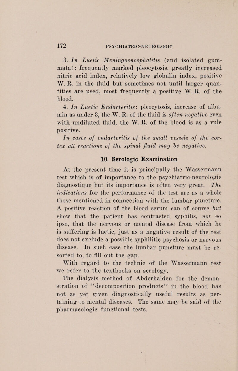 3. In Luetic Meningoencephalitis (and isolated gum- mata): frequently marked pleocytosis, greatly increased nitric acid index, relatively low globulin index, positive W. R. in the fluid but sometimes not until larger quan¬ tities are used, most frequently a positive W. R. of the blood. 4. In Luetic Endarteritis: pleocytosis, increase of albu¬ min as under 3, the W. R. of the fluid is often negative even with undiluted fluid, the W. R. of the blood is as a rule positive. In cases of endarteritis of the small vessels of the cor¬ tex all reactions of the spinal fluid may he negative. 10. Serologic Examination At the present time it is principally the Wassermann test which is of importance to the psychiatric-neurologic diagnostique but its importance is often very great. The indications for the performance of the test are as a whole those mentioned in connection with the lumbar puncture. A positive reaction of the blood serum can of course hut show that the patient has contracted syphilis, not eo ipso, that the nervous or mental disease from which he is suffering is luetic, just as a negative result of the test does not exclude a possible syphilitic psychosis or nervous disease. In such case the lumbar puncture must be re¬ sorted to, to fill out the gap. With regard to the technic of the Wassermann test we refer to the textbooks on serology. The dialysis method of Abderhalden for the demon¬ stration of “decomposition products” in the blood has not as yet given diagnostically useful results as per¬ taining to mental diseases. The same may be said of the pharmacologic functional tests.