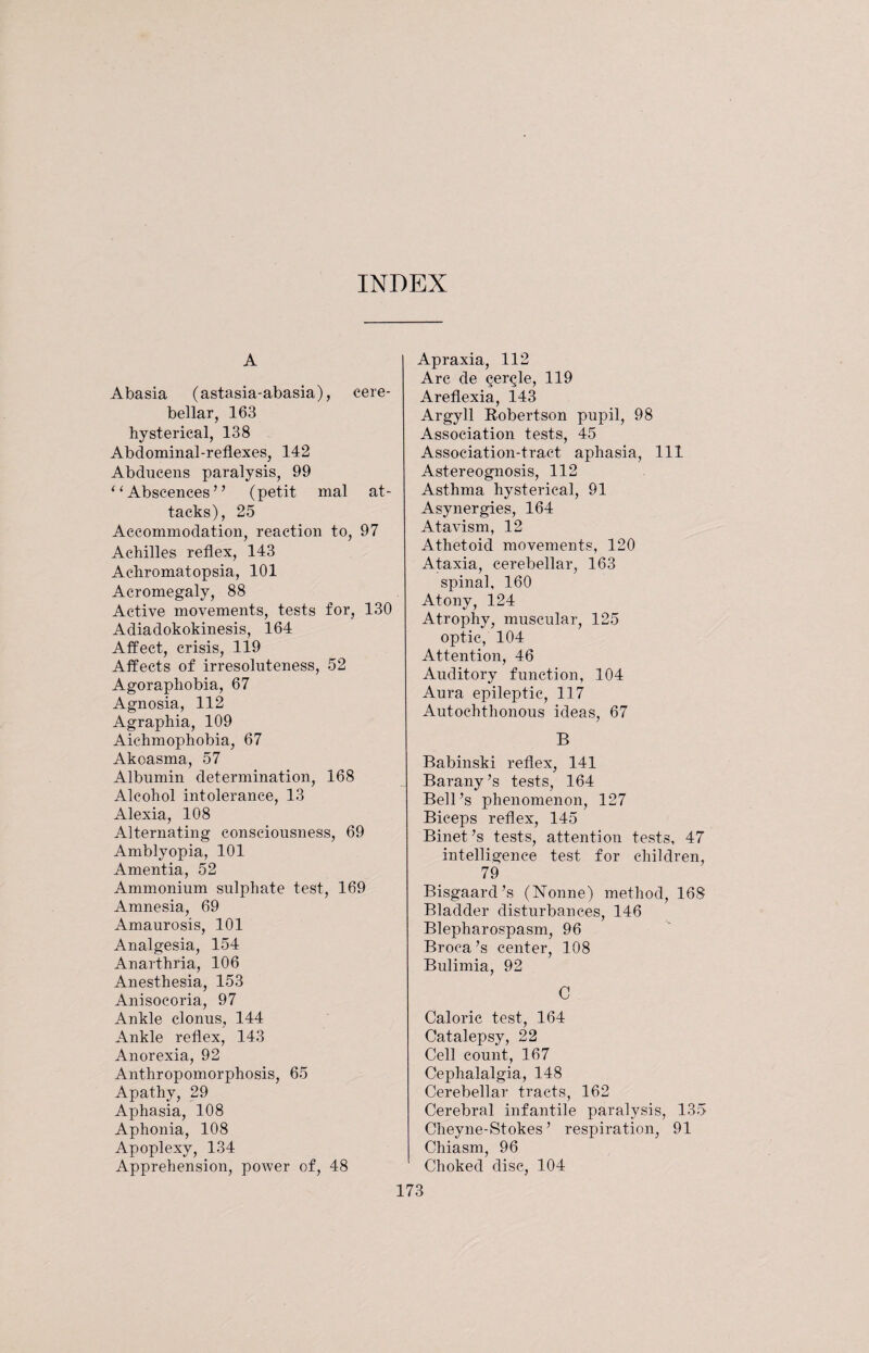 INDEX A Abasia (astasia-abasia), cere¬ bellar, 163 hysterical, 138 Abdominal-reflexes, 142 Abducens paralysis, 99 “Abscences” (petit mal at¬ tacks), 25 Accommodation, reaction to, 97 Achilles reflex, 143 Achromatopsia, 101 Acromegaly, 88 Active movements, tests for, 130 Adiadokokinesis, 164 Affect, crisis, 119 Affects of irresoluteness, 52 Agoraphobia, 67 Agnosia, 112 Agraphia, 109 Aichmophobia, 67 Akoasma, 57 Albumin determination, 168 Alcohol intolerance, 13 Alexia, 108 Alternating consciousness, 69 Amblyopia, 101 Amentia, 52 Ammonium sulphate test, 169 Amnesia, 69 Amaurosis, 101 Analgesia, 154 Anarthria, 106 Anesthesia, 153 Anisocoria, 97 Ankle clonus, 144 Ankle reflex, 143 Anorexia, 92 Anthropomorphosis, 65 Apathy, 29 Aphasia, 108 Aphonia, 108 Apoplexy, 134 Apprehension, power of, 48 Apraxia, 112 Arc de ^er^le, 119 Areflexia, 143 Argyll Robertson pupil, 98 Association tests, 45 Association-tract aphasia, 111 Astereognosis, 112 Asthma hysterical, 91 Asynergies, 164 Atavism, 12 Athetoid movements, 120 Ataxia, cerebellar, 163 spinal, 160 Atony, 124 Atrophy, muscular, 125 optic, 104 Attention, 46 Auditory function, 104 Aura epileptic, 117 Autochthonous ideas, 67 B Babiuski reflex, 141 Barany’s tests, 164 Bell’s phenomenon, 127 Biceps reflex, 145 Binet’s tests, attention tests, 47 intelligence test for children, 79 Bisgaard’s (Nonne) method, 168 Bladder disturbances, 146 Blepharospasm, 96 Broca’s center, 108 Bulimia, 92 C Caloric test, 164 Catalepsy, 22 Cell count, 167 Cephalalgia, 148 Cerebellar tracts, 162 Cerebral infantile paralysis, 135 Cheyne-Stokes ’ respiration, 91 Chiasm, 96 Choked disc, 104