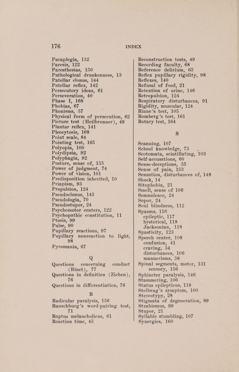 Paraplegia, 132 Paresis, 122 Paresthesias, 150 Pathological drunkenness, 13 Patellar clonus, 144 Patellar reflex, 142 Persecutory ideas, 61 Perseveration, 40 Phase I, 168 Phobias, 67 Phonisms, 57 Physical form of persecution, 62 Picture test (Heilbronner), 49 Plantar reflex, 141 Pleocytosis, 168 Point scale, 84 Pointing test, 165 Polyopia, 100 Polydipsia, 92 Polyphagia, 92 Posture, sense of, 155 Power of judgment, 74 Power of vision, 101 Predisposition inherited, 10 Priapism, 93 Propulsion, 124 Pseudoclonus, 145 Pseudologia, 70 Pseudostupor, 24 Psychomotor centers, 122 Psychopathic constitution, 11 Ptosis, 99 Pulse, 90 Pupillary reactions, 97 Pupillary nonreaction to light, 98 Pyromania, 67 Q Questions concerning conduct (Binet), 77 Questions in definition (Ziehen), 76 Questions in differentiation, 76 R Radicular paralysis, 156 Ranschburg’s word-pairing test, 71 Raptus melancholicus, 61 Reaction time, 45 Reconstruction tests, 49 Recording faculty, 68 Reference delirium, 65 Reflex pupillary rigidity, 98 Reflexes, 140 Refusal of food, 21 Retention of urine, 146 Retropulsion, 124 Respiratory disturbances, 91 Rigidity, muscular, 124 Rinne’s test, 105 Romberg’s test, 161 Rotary test, 164 S Scanning, 107 School knowledge, 73 Scotomata, scintillating, 103 Self-accusations, 60 Sense-deceptions, 55 Sense of pain, 153 Sensation, disturbances of, 148 Shock, 14 Sitophobia, 21 Smell, sense of 106 Somnolence, 24 Sopor, 24 Soul blindness, 112 Spasms, 116 epileptic, 117 hysterical, 118 Jacksonian, 118 Spasticity, 123 Speech center, 108 confusion, 41 craving, 34 disturbances, 106 mannerisms, 38 Spinal segments, motor, 131 sensory, 156 Sphincter paralysis, 146 Stammering, 106 Status epilepticus, 118 Stellwag’s symptom, 100 Stereotypy, 28 Stigmata of degeneration, 89 Strabismus, 99 Stupor, 21 Syllable stumbling, 107 Synergies, 160