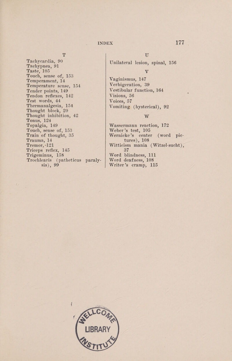 T Tachycardia, 90 Tachypnea, 91 Taste, 105 Touch, sense of, 153 Temperament, 14 Temperature sense, 154 Tender points, 149 Tendon reflexes, 142 Test words, 44 Thermanalgesia, 154 Thought block, 20 Thought inhibition, 42 Tonus, 124 Topalgia, 149 Touch, sense of, 153 Train of thought, 35 Trauma, 14 Tremor, T21 Triceps reflex, 145 Trigeminus, 158 Trochlearis (patheticus paraly¬ sis), 99 U Unilateral lesion, spinal, 156 V Vaginismus, 147 Verbigeration, 39 Vestibular function, 164 Visions, 56 Voices, 57 Vomiting (hysterical), 92 W Wassermann reaction, 172 Weber’s test, 105 Wernicke’s center (word pic¬ tures), 108 Witticism mania (Witzel-sucht), 37 Word blindness, 111 Word deafness, 108 Writer’s cramp, 115