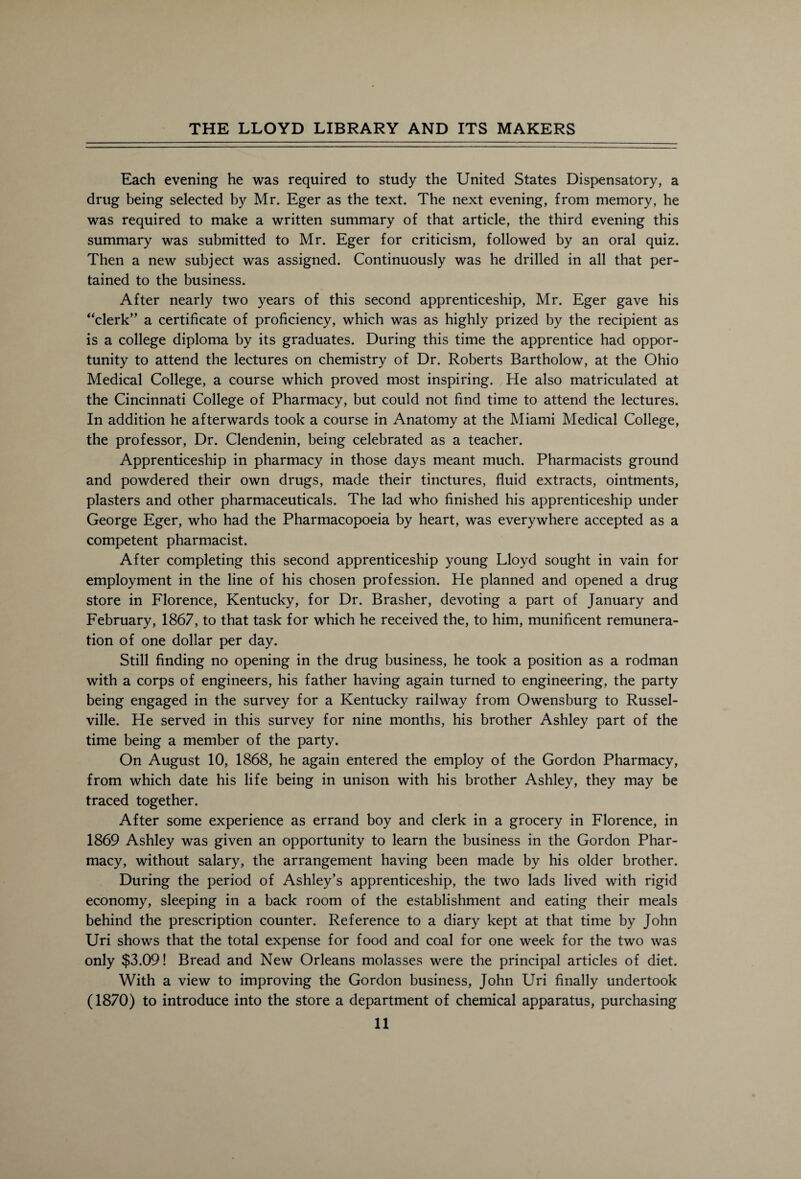 Each evening he was required to study the United States Dispensatory, a drug being selected by Mr. Eger as the text. The next evening, from memory, he was required to make a written summary of that article, the third evening this summary was submitted to Mr. Eger for criticism, followed by an oral quiz. Then a new subject was assigned. Continuously was he drilled in all that per¬ tained to the business. After nearly two years of this second apprenticeship, Mr. Eger gave his “clerk” a certificate of proficiency, which was as highly prized by the recipient as is a college diploma by its graduates. During this time the apprentice had oppor¬ tunity to attend the lectures on chemistry of Dr. Roberts Bartholow, at the Ohio Medical College, a course which proved most inspiring. He also matriculated at the Cincinnati College of Pharmacy, but could not find time to attend the lectures. In addition he afterwards took a course in Anatomy at the Miami Medical College, the professor, Dr. Clendenin, being celebrated as a teacher. Apprenticeship in pharmacy in those days meant much. Pharmacists ground and powdered their own drugs, made their tinctures, fluid extracts, ointments, plasters and other pharmaceuticals. The lad who finished his apprenticeship under George Eger, who had the Pharmacopoeia by heart, was everywhere accepted as a competent pharmacist. After completing this second apprenticeship young Lloyd sought in vain for employment in the line of his chosen profession. He planned and opened a drug store in Florence, Kentucky, for Dr. Brasher, devoting a part of January and February, 1867, to that task for which he received the, to him, munificent remunera¬ tion of one dollar per day. Still finding no opening in the drug business, he took a position as a rodman with a corps of engineers, his father having again turned to engineering, the party being engaged in the survey for a Kentucky railway from Owensburg to Russel- ville. He served in this survey for nine months, his brother Ashley part of the time being a member of the party. On August 10, 1868, he again entered the employ of the Gordon Pharmacy, from which date his life being in unison with his brother Ashley, they may be traced together. After some experience as errand boy and clerk in a grocery in Florence, in 1869 Ashley was given an opportunity to learn the business in the Gordon Phar¬ macy, without salary, the arrangement having been made by his older brother. During the period of Ashley’s apprenticeship, the two lads lived with rigid economy, sleeping in a back room of the establishment and eating their meals behind the prescription counter. Reference to a diary kept at that time by John Uri shows that the total expense for food and coal for one week for the two was only $3.09! Bread and New Orleans molasses were the principal articles of diet. With a view to improving the Gordon business, John Uri finally undertook (1870) to introduce into the store a department of chemical apparatus, purchasing