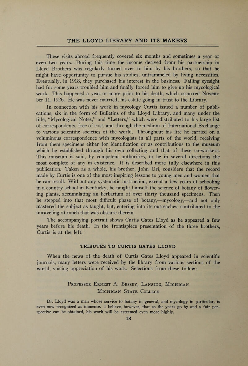 These visits abroad frequently covered six months and sometimes a year or even two years. During this time the income derived from his partnership in Lloyd Brothers was regularly turned over to him by his brothers, so that he might have opportunity to pursue his studies, untrammeled by living necessities. Eventually, in 1918, they purchased his interest in the business. Failing eyesight had for some years troubled him and finally forced him to give up his mycological work. This happened a year or more prior to his death, which occurred Novem¬ ber 11, 1926. He was never married, his estate going in trust to the Library. In connection with his work in mycology Curtis issued a number of publi¬ cations, six in the form of Bulletins of the Lloyd Library, and many under the title, “Mycological Notes,” and “Letters,” which were distributed to his large list of correspondents, free of cost, and through the medium of International Exchange to various scientific societies of the world. Throughout his life he carried on a voluminous correspondence with mycologists in all parts of the world, receiving from them specimens either for identification or as contributions to the museum which he established through his own collecting and that of these co-workers. This museum is said, by competent authorities, to be in several directions the most complete of any in existence. It is described more fully elsewhere in this publication. Taken as a whole, his brother, John Uri, considers that the record made by Curtis is one of the most inspiring lessons to young men and women that he can recall. Without any systematic instruction, except a few years of schooling in a country school in Kentucky, he taught himself the science of botany of flower¬ ing plants, accumulating an herbarium of over thirty thousand specimens. Then he stepped into that most difficult phase of botany,—mycology,—and not only mastered the subject as taught, but, entering into its outreaches, contributed to the unraveling of much that was obscure therein. The accompanying portrait shows Curtis Gates Lloyd as he appeared a few years before his death. In the frontispiece presentation of the three brothers, Curtis is at the left. TRIBUTES TO CURTIS GATES LLOYD When the news of the death of Curtis Gates Lloyd appeared in scientific journals, many letters were received by the library from various sections of the world, voicing appreciation of his work. Selections from these follow: Professor Ernest A. Bessey, Lansing, Michigan Michigan State College Dr. Lloyd was a man whose service to botany in general, and mycology in particular, is even now recognized as immense. I believe, however, that as the years go by and a fair per¬ spective can be obtained, his work will be esteemed even more highly.