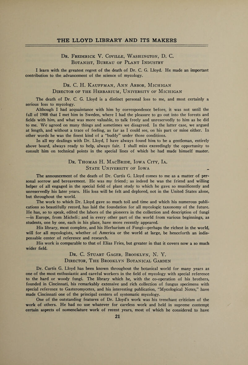 Dr. Frederick V. Coville, Washington, D. C. Botanist, Bureau of Plant Industry I learn with the greatest regret of the death of Dr. C. G. Lloyd. He made an important contribution to the advancement of the science of mycology. Dr. C. H. Kauffman, Ann Arbor, Michigan Director of the Herbarium, University of Michigan The death of Dr. C. G. Lloyd is a distinct personal loss to me, and most certainly a serious loss to mycology. Although I had acquaintance with him by correspondence before, it was not until the fall of 1908 that I met him in Sweden, where I had the pleasure to go out into the forests and fields with him, and what was more valuable, to talk freely and unreservedly to him as he did to me. We agreed on many things and sometimes we disagreed. In the latter case, we argued at length, and without a trace of feeling, as far as I could see, on his part or mine either. In other words he was the finest kind of a “buddy” under those conditions. In all my dealings with Dr. Lloyd, I have always found hirr* to be a gentleman, entirely above board, always ready to help, always fair. I shall miss exceedingly the opportunity to consult him on technical points in the special lines of which he had made himself master. Dr. Thomas H. MacBride, Iowa City, Ia. State University of Iowa The announcement of the death of Dr. Curtis G. Lloyd comes to me as a matter of per¬ sonal sorrow and bereavement. He was my friend; as indeed he was the friend and willing helper of all engaged in the special field of plant study to which he gave so munificently and unreservedly his later years. His loss will be felt and deplored, not in the United States alone, but throughout the world. The work to which Dr. Lloyd gave so much toil and time and which his numerous publi¬ cations so beautifully record, has laid the foundation for all mycologic taxonomy of the future. He has, so to speak, edited the labors of the pioneers in the collection and description of fungi —in Europe, from Micheli; and in every other part of the world from various beginnings, as students, one by one, each in his place, have more recently appeared. His library, most complete, and his Herbarium of Fungi—perhaps the richest in the world, will for all mycologists, whether of America or the world at large, be henceforth an indis¬ pensable center of reference and research. His work is comparable to that of Elias Fries, but greater in that it covers now a so much wider field. Dr. C. Stuart Gager, Brooklyn, N. Y. Director, The Brooklyn Botanical Garden Dr. Curtis G. Lloyd has been known throughout the botanical world for many years as one of the most enthusiastic and careful workers in the field of mycology with special reference to the hard or woody fungi. The library which he, with the co-operation of his brothers, founded in Cincinnati, his remarkably extensive and rich collection of fungus specimens with special reference to Gasteromycetes, and his interesting publication, “Mycological Notes,” have made Cincinnati one of the principal centers of systematic mycology. One of the outstanding features of Dr. Lloyd’s work was his trenchant criticism of the work of others. He had no use whatever for careless work and held in supreme contempt certain aspects of nomenclature work of recent years, most of which he considered to have