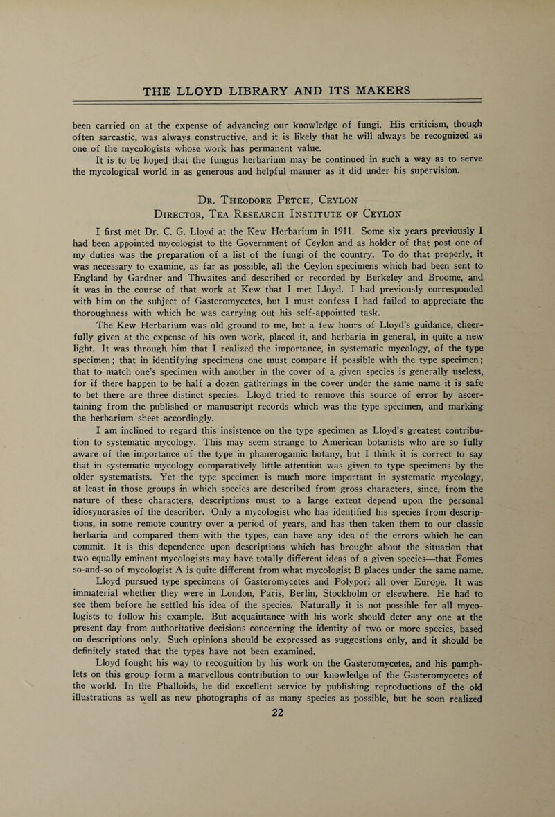 been carried on at the expense of advancing our knowledge of fungi. His criticism, though often sarcastic, was always constructive, and it is likely that he will always be recognized as one of the mycologists whose work has permanent value. It is to be hoped that the fungus herbarium may be continued in such a way as to serve the mycological world in as generous and helpful manner as it did under his supervision. Dr. Theodore Petch, Ceylon Director, Tea Research Institute of Ceylon I first met Dr. C. G. Lloyd at the Kew Herbarium in 1911. Some six years previously I had been appointed mycologist to the Government of Ceylon and as holder of that post one of my duties was the preparation of a list of the fungi of the country. To do that properly, it was necessary to examine, as far as possible, all the Ceylon specimens which had been sent to England by Gardner and Thwaites and described or recorded by Berkeley and Broome, and it was in the course of that work at Kew that I met Lloyd. I had previously corresponded with him on the subject of Gasteromycetes, but I must confess I had failed to appreciate the thoroughness with which he was carrying out his self-appointed task. The Kew Herbarium was old ground to me, but a few hours of Lloyd’s guidance, cheer¬ fully given at the expense of his own work, placed it, and herbaria in general, in quite a new light. It was through him that I realized the importance, in systematic mycology, of the type specimen; that in identifying specimens one must compare if possible with the type specimen; that to match one’s specimen with another in the cover of a given species is generally useless, for if there happen to be half a dozen gatherings in the cover under the same name it is safe to bet there are three distinct species. Lloyd tried to remove this source of error by ascer¬ taining from the published or manuscript records which was the type specimen, and marking the herbarium sheet accordingly. I am inclined to regard this insistence on the type specimen as Lloyd’s greatest contribu¬ tion to systematic mycology. This may seem strange to American botanists who are so fully aware of the importance of the type in phanerogamic botany, but I think it is correct to say that in systematic mycology comparatively little attention was given to type specimens by the older systematists. Yet the type specimen is much more important in systematic mycology, at least in those groups in which species are described from gross characters, since, from the nature of these characters, descriptions must to a large extent depend upon the personal idiosyncrasies of the describer. Only a mycologist who has identified his species from descrip¬ tions, in some remote country over a period of years, and has then taken them to our classic herbaria and compared them with the types, can have any idea of the errors which he can commit. It is this dependence upon descriptions which has brought about the situation that two equally eminent mycologists may have totally different ideas of a given species—that Fomes so-and-so of mycologist A is quite different from what mycologist B places under the same name. Lloyd pursued type specimens of Gasteromycetes and Polypori all over Europe. It was immaterial whether they were in London, Paris, Berlin, Stockholm or elsewhere. He had to see them before he settled his idea of the species. Naturally it is not possible for all myco¬ logists to follow his example. But acquaintance with his work should deter any one at the present day from authoritative decisions concerning the identity of two or more species, based on descriptions only. Such opinions should be expressed as suggestions only, and it should be definitely stated that the types have not been examined. Lloyd fought his way to recognition by his work on the Gasteromycetes, and his pamph¬ lets on this group form a marvellous contribution to our knowledge of the Gasteromycetes of the world. In the Phalloids, he did excellent service by publishing reproductions of the old illustrations as well as new photographs of as many species as possible, but he soon realized