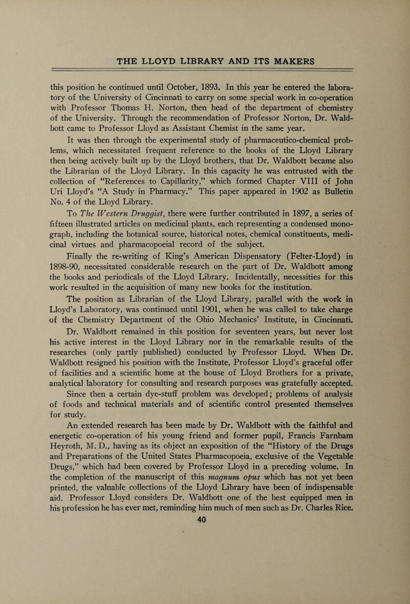 this position he continued until October, 1893. In this year he entered the labora¬ tory of the University of Cincinnati to carry on some special work in co-operation with Professor Thomas H. Norton, then head of the department of chemistry of the University. Through the recommendation of Professor Norton, Dr. Wald- bott came to Professor Lloyd as Assistant Chemist in the same year. It was then through the experimental study of pharmaceutico-chemical prob¬ lems, which necessitated frequent reference to the books of the Lloyd Library then being actively built up by the Lloyd brothers, that Dr. Waldbott became also the Librarian of the Lloyd Library. In this capacity he was entrusted with the collection of “References to Capillarity,” which formed Chapter VIII of John Uri Lloyd’s “A Study in Pharmacy.” This paper appeared in 1902 as Bulletin No. 4 of the Lloyd Library. To The Western Druggist, there were further contributed in 1897, a series of fifteen illustrated articles on medicinal plants, each representing a condensed mono¬ graph, including the botanical source, historical notes, chemical constituents, medi¬ cinal virtues and pharmacopoeial record of the subject. Finally the re-writing of King’s American Dispensatory (Felter-Lloyd) in 1898-90, necessitated considerable research on the part of Dr. Waldbott among the books and periodicals of the Lloyd Library. Incidentally, necessities for this work resulted in the acquisition of many new books for the institution. The position as Librarian of the Lloyd Library, parallel with the work in Lloyd’s Laboratory, was continued until 1901, when he was called to take charge of the Chemistry Department of the Ohio Mechanics’ Institute, in Cincinnati. Dr. Waldbott remained in this position for seventeen years, but never lost his active interest in the Lloyd Library nor in the remarkable results of the researches (only partly published) conducted by Professor Lloyd. When Dr. Waldbott resigned his position with the Institute, Professor Lloyd’s graceful offer of facilities and a scientific home at the house of Lloyd Brothers for a private, analytical laboratory for consulting and research purposes was gratefully accepted. Since then a certain dye-stuff problem was developed; problems of analysis of foods and technical materials and of scientific control presented themselves for study. An extended research has been made by Dr. Waldbott with the faithful and energetic co-operation of his young friend and former pupil, Francis Farnham Heyroth, M. D., having as its object an exposition of the “History of the Drugs and Preparations of the United States Pharmacopoeia, exclusive of the Vegetable Drugs,” which had been covered by Professor Lloyd in a preceding volume. In the completion of the manuscript of this magnum opus which has not yet been printed, the valuable collections of the Lloyd Library have been of indispensable aid. Professor Lloyd considers Dr. Waldbott one of the best equipped men in his profession he has ever met, reminding him much of men such as Dr. Charles Rice.