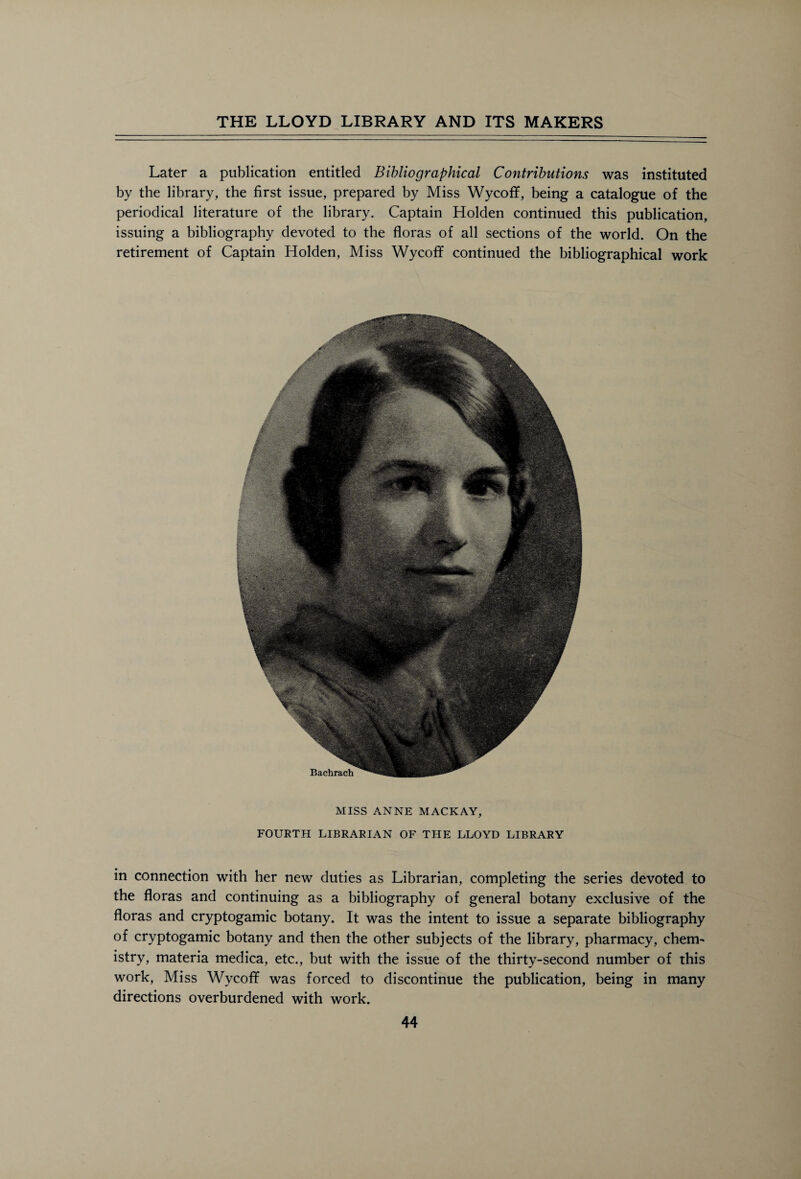 Later a publication entitled Bibliographical Contributions was instituted by the library, the first issue, prepared by Miss Wycofif, being a catalogue of the periodical literature of the library. Captain Holden continued this publication, issuing a bibliography devoted to the floras of all sections of the world. On the retirement of Captain Holden, Miss Wycofif continued the bibliographical work MISS ANNE MACKAY, FOURTH LIBRARIAN OF THE LLOYD LIBRARY in connection with her new duties as Librarian, completing the series devoted to the floras and continuing as a bibliography of general botany exclusive of the floras and cryptogamic botany. It was the intent to issue a separate bibliography of cryptogamic botany and then the other subjects of the library, pharmacy, chem- istry, materia medica, etc., but with the issue of the thirty-second number of this work, Miss Wycofif was forced to discontinue the publication, being in many directions overburdened with work.