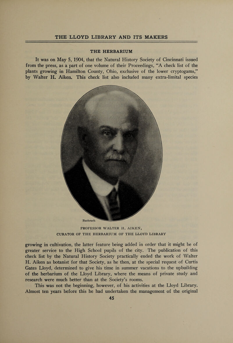 THE HERBARIUM It was on May 5, 1904, that the Natural History Society of Cincinnati issued from the press, as a part of one volume of their Proceedings, “A check list of the plants growing in Hamilton County, Ohio, exclusive of the lower cryptogams,” by Walter H. Aiken. This check list also included many extra-limital species PROFESSOR WALTER H. AIKEN, CURATOR OF THE HERBARIUM OF THE LLOYD LIBRARY growing in cultivation, the latter feature being added in order that it might be of greater service to the High School pupils of the city. The publication of this check list by the Natural History Society practically ended the work of Walter H. Aiken as botanist for that Society, as he then, at the special request of Curtis Gates Lloyd, determined to give his time in summer vacations to the upbuilding of the herbarium of the Lloyd Library, where the means of private study and research were much better than at the Society’s rooms. This was not the beginning, however, of his activities at the Lloyd Library. Almost ten years before this he had undertaken the management of the original