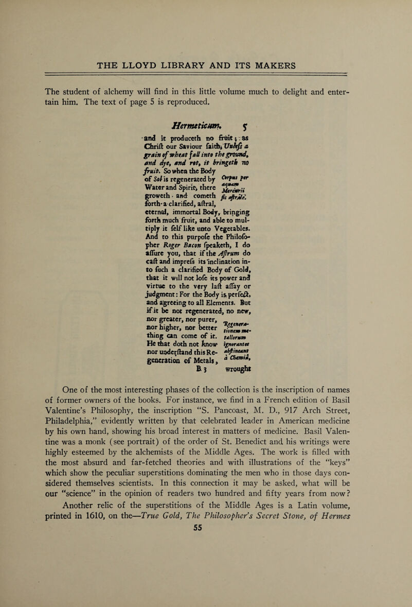 The student of alchemy will find in this little volume much to delight and enter tain him. The text of page 5 is reproduced. Orfus ptr aquam MercMrii fit aftrjUe. Hermeticum. y and it produceth no fruit ; as Chrift our Saviour faith* a grain of wheat jail into the ground, and dye, and rot, it hringeth no fruit. So when the Body of Sol is regenerated by Water and Spirit*, there groweth • and cometh forth-a clarified, aftral, eternal, immortal Body, bringing forth much fruit, and able to mul¬ tiply it felf like unto Vegetables. And to this purpofe the Philofo- pher Roger Bacon fpeaketh, I do allure you, that if the Aprum do call and imprefs its’inclination in¬ to fuch a clarified Body of Gold, that it will not lofe its power and virtue to the very laft aflay or judgment: For the Body is perfe&> and agreeing to all Elements. But if it be not regenerated, no new, nor greater, nor purer, _ nor higher, nor better thing can come of it. ullorum He that doth not know ignorantet nor underftand this Re- *ty*neant generation of Metals, a B 3 wrought One of the most interesting phases of the collection is the inscription of names of former owners of the books. For instance, we find in a French edition of Basil Valentine’s Philosophy, the inscription “S. Pancoast, M. D., 917 Arch Street, Philadelphia,” evidently written by that celebrated leader in American medicine by his own hand, showing his broad interest in matters of medicine. Basil Valen¬ tine was a monk (see portrait) of the order of St. Benedict and his writings were highly esteemed by the alchemists of the Middle Ages. The work is filled with the most absurd and far-fetched theories and with illustrations of the “keys” which show the peculiar superstitions dominating the men who in those days con¬ sidered themselves scientists. In this connection it may be asked, what will be our “science” in the opinion of readers two hundred and fifty years from now? Another relic of the superstitions of the Middle Ages is a Latin volume, printed in 1610, on the—True Gold, The Philosopher's Secret Stone, of Hermes