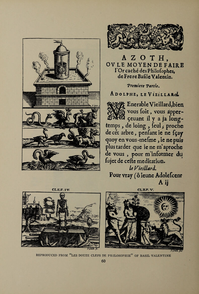 CLEF. IV: A Z O T H, OV LE MOYEN DE FAIRE I Or cache desPhilofophcs, de Frc re Bafilc Valentin. Trmierc Tartie. Adolphe, le VieillaroL EnerableVieillard,bien vous foie, vous aipper- ceuant il y a ja long- temps , de loing , feul ,• proche de cec arbre, penfant ic ne f^ay quoy envous-mefmc, ie ne puis plustarder que ie ne m’aproche de vous , pour m’infornier du fujee de ccftc medication. le Kiel Hard. Pour vray (6 icune Adolefcenr A ij CLEF. V. REPRODUCED FROM “LES DOUZE CLEFS DE PHILOSOPHIE” OF BASIL VALENTINE