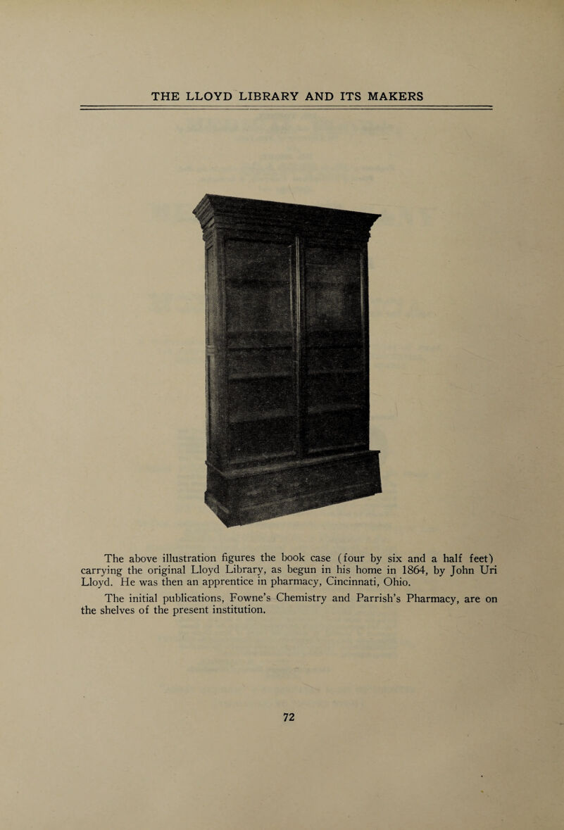 The above illustration figures the book case (four by six and a half feet) carrying the original Lloyd Library, as begun in his home in 1864, by John Uri Lloyd. He was then an apprentice in pharmacy, Cincinnati, Ohio. The initial publications, Fowne’s Chemistry and Parrish’s Pharmacy, are on the shelves of the present institution.