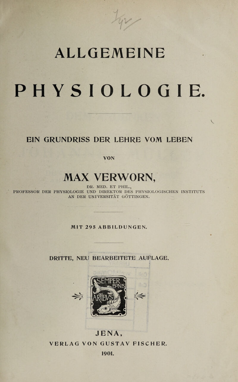 ALLGEMEINE PHYSIOLOGIE. EIN GRUNDRISS DER LEHRE VOM LEBEN VON MAX VERWORN, DR. MED. ET PHIL., PROFESSOR DER PHYSIOLOGIE UND DIREKTOR DES PHYSIOLOGISCHEN INSTITUTS AN DER UNIVERSITÄT GÖTTINGEN. MIT 295 ABBILDUNGEN. DRITTE, NEU BEARBEITETE AUFLAGE. I JENA, VERLAG VON GUSTAV FISCHER. 1901.