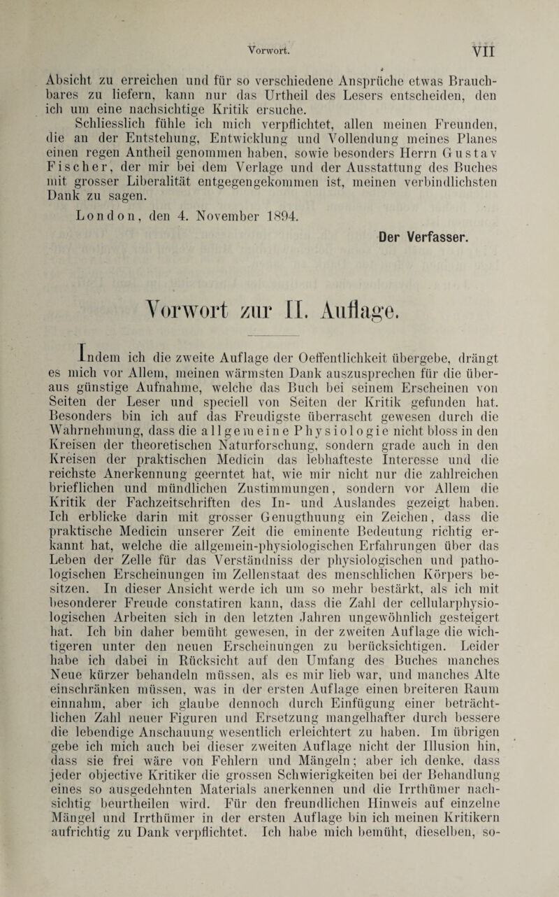 Absicht zu erreichen und für so verschiedene Ansprüche etwas Brauch¬ bares zu liefern, kann nur das Urtheil des Lesers entscheiden, den ich um eine nachsichtige Kritik ersuche. Schliesslich fühle ich mich verpflichtet, allen meinen Freunden, die an der Entstehung, Entwicklung und Vollendung meines Planes einen regen Antheil genommen haben, sowie besonders Herrn Gustav Fischer, der mir bei dem Verlage und der Ausstattung des Buches mit grosser Liberalität entgegen gekommen ist, meinen verbindlichsten Dank zu sagen. London, den 4. November 1894. Der Verfasser. Vorwort zur 11. Auflage. Indem ich die zweite Auflage der Oeffentlichkeit übergebe, drängt es mich vor Allem, meinen wärmsten Dank auszusprechen für die über¬ aus günstige Aufnahme, welche das Buch bei seinem Erscheinen von Seiten der Leser und speciell von Seiten der Kritik gefunden hat. Besonders bin ich auf das Freudigste überrascht gewesen durch die Wahrnehmung, dass die allgemeine Physiologie nicht bloss in den Kreisen der theoretischen Naturforschung, sondern grade auch in den Kreisen der praktischen Medicin das lebhafteste Interesse und die reichste Anerkennung geerntet hat, wie mir nicht nur die zahlreichen brieflichen und mündlichen Zustimmungen, sondern vor Allem die Kritik der Fachzeitschriften des In- und Auslandes gezeigt haben. Ich erblicke darin mit grosser Genugthnnng ein Zeichen, dass die praktische Medicin unserer Zeit die eminente Bedeutung richtig er¬ kannt hat, welche die allgemein-physiologischen Erfahrungen über das Leben der Zelle für das Verständniss der physiologischen und patho¬ logischen Erscheinungen im Zellen Staat des menschlichen Körpers be¬ sitzen. In dieser Ansicht werde ich um so mehr bestärkt, als ich mit besonderer Freude constatiren kann, dass die Zahl der cellularphysio¬ logischen Arbeiten sich in den letzten Jahren ungewöhnlich gesteigert hat. Ich bin daher bemüht gewesen, in der zweiten Auflage die wich¬ tigeren unter den neuen Erscheinungen zu berücksichtigen. Leider habe ich dabei in Rücksicht auf den Umfang des Buches manches Neue kürzer behandeln müssen, als es mir lieb war, und manches Alte einschränken müssen, was in der ersten Auflage einen breiteren Raum einnahm, aber ich glaube dennoch durch Einfügung einer beträcht¬ lichen Zahl neuer Figuren und Ersetzung mangelhafter durch bessere die lebendige Anschauung wesentlich erleichtert zu haben. Im übrigen gebe ich mich auch bei dieser zweiten Auflage nicht der Illusion hin, dass sie frei wäre von Fehlern und Mängeln; aber ich denke, dass jeder objective Kritiker die grossen Schwierigkeiten bei der Behandlung eines so ausgedehnten Materials anerkennen und die Irrthümer nach¬ sichtig beurtheilen wird. Für den freundlichen Hinweis auf einzelne Mängel und Irrthümer in der ersten Auflage bin ich meinen Kritikern aufrichtig zu Dank verpflichtet. Ich habe mich bemüht, dieselben, so-