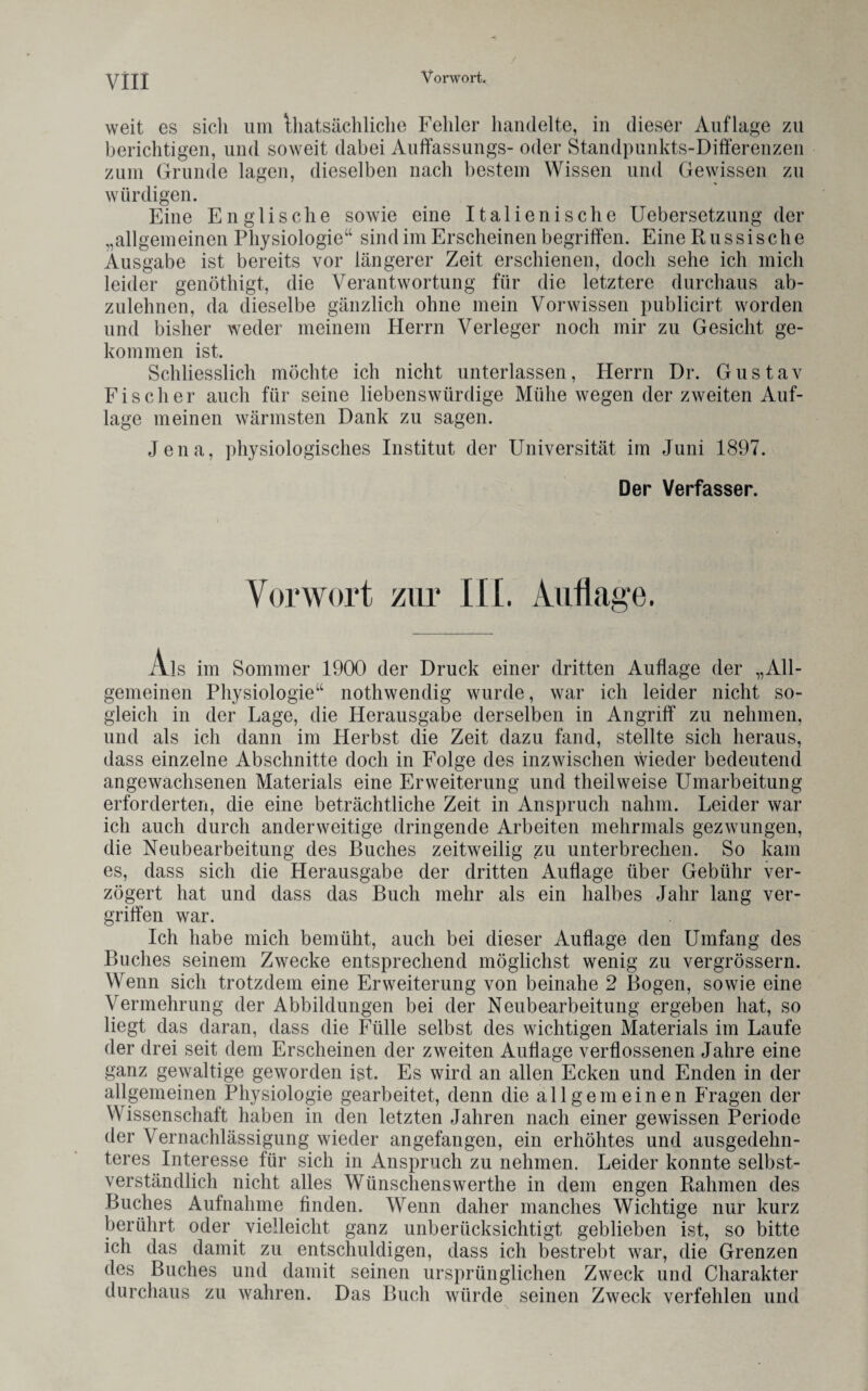 / weit es sich um ^tatsächliche Fehler handelte, in dieser Auflage zu berichtigen, und soweit dabei Auffassungs- oder Standpunkts-Differenzen zum Grunde lagen, dieselben nach bestem Wissen und Gewissen zu würdigen. Eine Englische sowie eine Italienische Uebersetzung der „allgemeinen Physiologie“ sind im Erscheinen begriffen. Eine Russische Ausgabe ist bereits vor längerer Zeit erschienen, doch sehe ich mich leider genöthigt, die Verantwortung für die letztere durchaus ab¬ zulehnen, da dieselbe gänzlich ohne mein Vorwissen publicirt worden und bisher weder meinem Herrn Verleger noch mir zu Gesicht ge¬ kommen ist. Schliesslich möchte ich nicht unterlassen, Herrn Dr. Gustav Fischer auch für seine liebenswürdige Mühe wegen der zweiten Auf¬ lage meinen wärmsten Dank zu sagen. Jena, physiologisches Institut der Universität im Juni 1897. Der Verfasser. Vorwort zur III. Auflage. Als im Sommer 1900 der Druck einer dritten Auflage der „All¬ gemeinen Physiologie“ nothwendig wurde, war ich leider nicht so¬ gleich in der Lage, die Herausgabe derselben in Angriff zu nehmen, und als ich dann im Herbst die Zeit dazu fand, stellte sich heraus, dass einzelne Abschnitte doch in Folge des inzwischen wieder bedeutend angewachsenen Materials eine Erweiterung und tlieilweise Umarbeitung erforderten, die eine beträchtliche Zeit in Anspruch nahm. Leider war ich auch durch anderweitige dringende Arbeiten mehrmals gezwungen, die Neubearbeitung des Buches zeitweilig zu unterbrechen. So kam es, dass sich die Herausgabe der dritten Auflage über Gebühr ver¬ zögert hat und dass das Buch mehr als ein halbes Jahr lang ver¬ griffen war. Ich habe mich bemüht, auch bei dieser Auflage den Umfang des Buches seinem Zwecke entsprechend möglichst wenig zu vergrössern. Wenn sich trotzdem eine Erweiterung von beinahe 2 Bogen, sowie eine Vermehrung der Abbildungen bei der Neubearbeitung ergeben hat, so liegt das daran, dass die Fülle selbst des wichtigen Materials im Laufe der drei seit dem Erscheinen der zweiten Auflage verflossenen Jahre eine ganz gewaltige geworden ist. Es wird an allen Ecken und Enden in der allgemeinen Physiologie gearbeitet, denn die allgemeinen Fragen der Wissenschaft haben in den letzten Jahren nach einer gewissen Periode der Vernachlässigung wieder angefangen, ein erhöhtes und ausgedehn¬ teres Interesse für sich in Anspruch zu nehmen. Leider konnte selbst¬ verständlich nicht alles Wünschens werth e in dem engen Rahmen des Buches Aufnahme finden. Wenn daher manches Wichtige nur kurz berührt oder vielleicht ganz unberücksichtigt geblieben ist, so bitte ich das damit zu entschuldigen, dass ich bestrebt war, die Grenzen des Buches und damit seinen ursprünglichen Zweck und Charakter durchaus zu wahren. Das Buch würde seinen Zweck verfehlen und