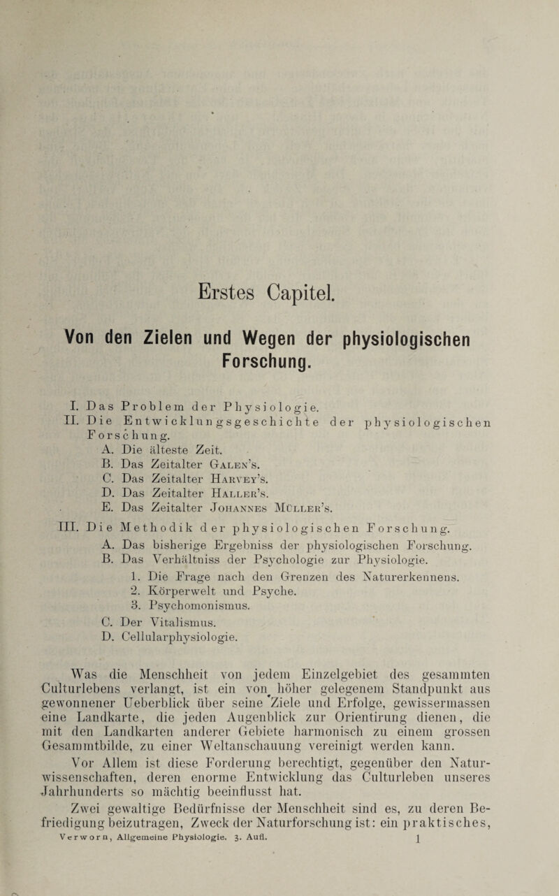 Erstes Capitel. Von den Zielen und Wegen der physiologischen Forschung. I. Das Problem der Physiologie. II. Die Entwicklungsgeschichte der1 physiologischen F orschung. A. Die älteste Zeit. B. Das Zeitalter Galen’s. C. Das Zeitalter Harvey’s. D. Das Zeitalter Haller’s. E. Das Zeitalter Johannes Müller’s. III. Die Methodik der physiologischen Forschung. A. Das bisherige Ergebniss der physiologischen Forschung. B. Das Verhältniss der Psychologie zur Physiologie. 1. Die Frage nach den Grenzen des Naturerkennens. 2. Körperwelt und Psyche. 3. Psychomonismus. C. Der Vitalismus. D. Cellularphysiologie. Was die Menschheit von jedem Einzelgebiet des gesammten Culturlebens verlangt, ist ein von# höher gelegenem Standpunkt aus gewonnener Ueberblick über seine *Ziele und Erfolge, gewissennassen eine Landkarte, die jeden Augenblick zur Orientirung dienen, die mit den Landkarten anderer Gebiete harmonisch zu einem grossen Gesammtbilde, zu einer Weltanschauung vereinigt werden kann. Vor Allem ist diese Forderung berechtigt, gegenüber den Natur¬ wissenschaften, deren enorme Entwicklung das Culturleben unseres Jahrhunderts so mächtig beeinflusst hat. Zwei gewaltige Bedürfnisse der Menschheit sind es, zu deren Be¬ friedigung beizutragen, Zweck der Naturforschung ist: ein praktisches,