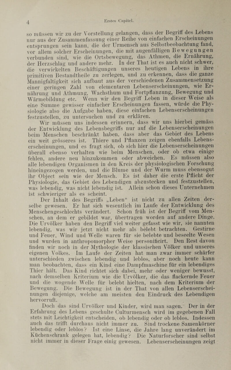 / so müssen wir zu der Vorstellung gelangen, dass der Begriff des Lebens nur aus der Zusammenfassung einer Reibe von einfachen Erscheinungen entsprungen sein kann, die der Urmensch aus Selbstbeobachtung fand, vor allem solcher Erscheinungen, die mit augenfälligen Bewegungen verbunden sind, wie die Ortsbewegung, das Atlimen, die Ernährung, der Herzschlag und andere mehr. In der That ist es auch nicht schwer, die verwickelten Beschäftigungen unseres heutigen Lebens in ihre primitiven Bestandtheile zu zerlegen, und zu erkennen, dass die ganze Mannigfaltigkeit sich aufbaut aus der verschiedenen Zusammensetzung einer geringen Zahl von elementaren Lebenserscheinungen, wie Er¬ nährung und Athmung, Wachsthum und Fortpflanzung, Bewegung und Wärmebildung etc. Wenn wir den Begriff Leben in dieser Weise als eine Summe gewisser einfacher Erscheinungen fassen, würde die Phy¬ siologie also die Aufgabe haben, diese einfachen Lebenserscheinungen festzustellen, zu untersuchen und zu erklären. Wir müssen uns indessen erinnern, dass wir uns hierbei gemäss der Entwicklung des Lebensbegriffs nur auf die Lebenserscheinungen beim Menschen beschränkt haben, dass aber das Gebiet des Lebens ein weit grösseres ist. Thiere und Pflanzen zeigen ebenfalls Lebens¬ erscheinungen, und es fragt sich, ob sich hier die Lebenserscheinungen überall ebenso verhalten wie beim Menschen, oder ob etwa einige fehlen, andere neu hinzukommen oder abweichen. Es müssen also alle lebendigen Organismen in den Kreis der physiologischen Forschung hineingezogen werden, und die Blume und der Wurm muss ebensogut ihr Object sein wie der Mensch. Es ist daher die erste Pflicht der Physiologie, das Gebiet des Lebendigen abzustecken und festzustellen, was lebendig, was nicht lebendig ist. Allein schon dieses Unternehmen ist schwieriger als es scheint. Der Inhalt des Begriffs „Leben“ ist nicht zu allen Zeiten der¬ selbe gewesen. Er hat sich wesentlich im Laufe der Entwicklung des Menschengeschlechts verändert. Schon früh ist der Begriff* vom Men¬ schen, an dem er gebildet war, übertragen worden auf andere Dinge. Die Urvölker haben den Begriff viel weiter gefasst wie wir, sie nannten lebendig, was wir jetzt nicht mehr als belebt betrachten. Gestirne und Feuer, Wind und Welle waren für sie belebte und beseelte Wesen und wurden in anthropomorpher Weise personificirt. Den Rest davon finden wir noch in der Mythologie der klassischen Völker und unseres eigenen Volkes. Im Laufe der Zeiten hat man zwar immer schärfer unterschieden zwischen lebendig und leblos, aber noch heute kann man beobachten, dass ein Kind eine Dampfmaschine für ein lebendiges Thier hält. Das Kind richtet sich dabei, mehr oder weniger bewusst, nach demselben Kriterium wie die Urvölker, die das flackernde Feuer und die wogende Welle für belebt hielten, nach dem Kriterium der Bewegung. Die Bewegung ist in der That von allen Lebenserschei¬ nungen diejenige, welche am meisten den Eindruck des Lebendigen hervorruft. Doch das sind Urvölker und Kinder, wird man sagen. Der in der Erfahrung des Lebens geschulte Culturmensch wird im gegebenen Fall stets mit Leichtigkeit entscheiden, ob lebendig oder ob leblos. Indessen auch das trifft durchaus nicht immer zu. Sind trockene Samenkörner lebendig oder leblos? Ist eine Linse, die Jahre lang unverändert im Küchenschrank gelegen hat, lebendig? Die Naturforscher sind selbst nicht immer in dieser Frage einig gewesen. Lebenserscheinungen zeigt