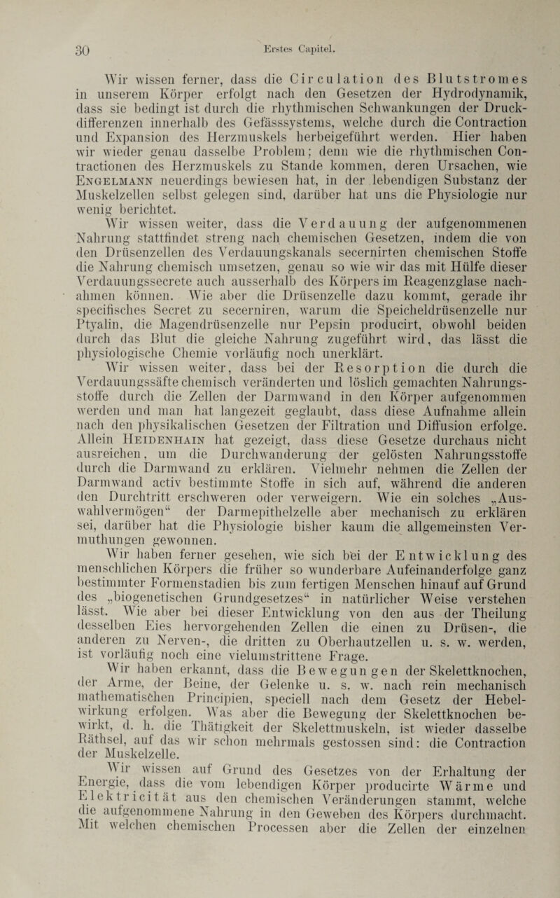 Wir wissen ferner, dass die Circa lation des Blutstromes in unserem Körper erfolgt nach den Gesetzen der Hydrodynamik, dass sie bedingt ist durch die rhythmischen Schwankungen der Druck¬ differenzen innerhalb des Gefässsystems, welche durch die Contraction und Expansion des Herzmuskels herbeigeführt werden. Hier haben wir wieder genau dasselbe Problem; denn wie die rhythmischen Con- tractionen des Herzmuskels zu Stande kommen, deren Ursachen, wie Engelmann neuerdings bewiesen hat, in der lebendigen Substanz der Muskelzellen selbst gelegen sind, darüber hat uns die Physiologie nur wenig berichtet. Wir wissen weiter, dass die Verdauung der aufgenommenen Nahrung stattfindet streng nach chemischen Gesetzen, indem die von den Drüsenzellen des Verdauungskanals secernirten chemischen Stoffe die Nahrung chemisch umsetzen, genau so wie wir das mit Hülfe dieser Verdammgssecrete auch ausserhalb des Körpers im Reagenzglase nach¬ ahmen können. Wie aber die Drüsenzelle dazu kommt, gerade ihr specifisches Secret zu secerniren, warum die Speicheldrüsenzelle nur Ptyalin, die Magendrüsenzelle nur Pepsin producirt, obwohl beiden durch das Blut die gleiche Nahrung zugeführt wird, das lässt die physiologische Chemie vorläufig noch unerklärt. Wir wissen weiter, dass bei der Resorption die durch die Verdauungssäfte chemisch veränderten und löslich gemachten Nahrungs¬ stoffe durch die Zellen der Darmwand in den Körper aufgenommen werden und man hat langezeit geglaubt, dass diese Aufnahme allein nach den physikalischen Gesetzen der Filtration und Diffusion erfolge. Allein Heidenhain hat gezeigt, dass diese Gesetze durchaus nicht ausreichen, um die Durchwanderung der gelösten Nahrungsstoffe durch die Darmwand zu erklären. Vielmehr nehmen die Zellen der Darm wand activ bestimmte Stoffe in sich auf, während die anderen den Durchtritt erschweren oder verweigern. Wie ein solches „Aus¬ wahlvermögen der Darmepithelzelle aber mechanisch zu erklären sei, darüber hat die Physiologie bisher kaum die allgemeinsten Ver- muthu n gen gewon n en. Wir haben ferner gesehen, wie sich b'ei der Entwicklung des menschlichen Körpers die früher so wunderbare Aufeinanderfolge ganz bestimmter Formenstadien bis zum fertigen Menschen hinauf auf Grund des „biogenetischen Grundgesetzes“ in natürlicher Weise verstehen lässt. Wie aber bei dieser Entwicklung von den aus der Theilung desselben Eies hervorgehenden Zellen die einen zu Drüsen-, die anderen zu Nerven-, die dritten zu Oberhautzellen u. s. w. werden, ist vorläufig noch eine vielumstrittene Frage. Wir haben erkannt, dass die Bewegungen der Skelettknochen, der Arme, der Beine, der Gelenke u. s. w. nach rein mechanisch mathematischen Principien, speciell nach dem Gesetz der Hebel¬ wirkung erfolgen. Was aber die Bewegung der Skelettknochen be¬ wirkt, d. h. die Thätigkeit der Skelettmuskeln, ist wieder dasselbe Räthsel, aut das wir schon mehrmals gestossen sind: die Contraction der Muskelzelle. Wir wissen auf Grund des Gesetzes von der Erhaltung der Energie, dass die vom lebendigen Körper producirte Wärme und Elektricität aus den chemischen Veränderungen stammt, welche die aufgenommene Nahrung in den Geweben des Körpers durchmacht. Mit welchen chemischen Processen aber die Zellen der einzelnen