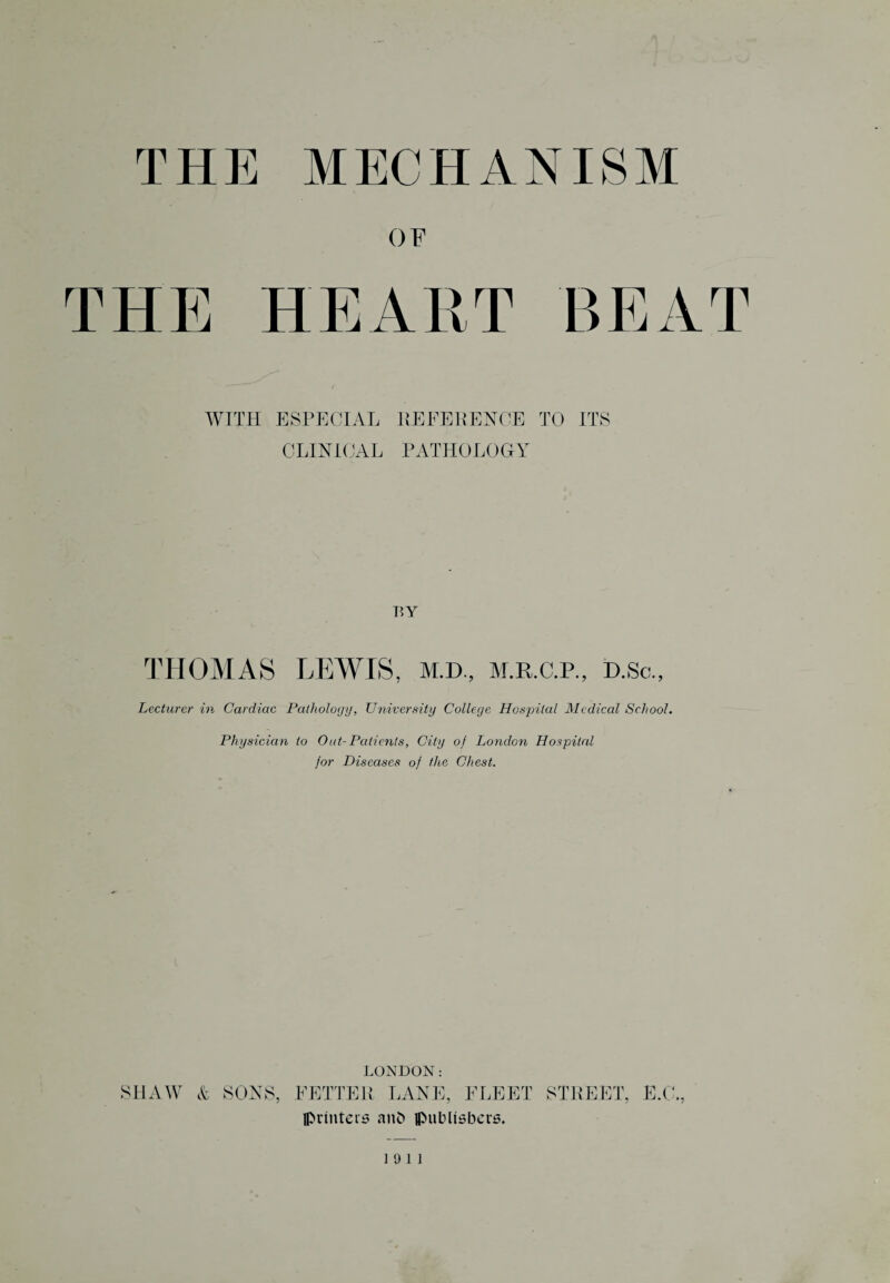 THE MECHANISM OF THE HEART BEAT WITH ESPECIAL REFERENCE TO ITS CLINICAL PATHOLOGY BY THOMAS LEWIS, m.d., m.r.c.p., d.so., Lecturer in Cardiac Pathology, University College Hospital Medical School. Physician to Oat- Patients, City of London Hospital jor Diseases of the Chest. LONDON: SHAW & SONS, FETTER LANE, FLEET STREET, E.C., printers anh publishers. 19 11