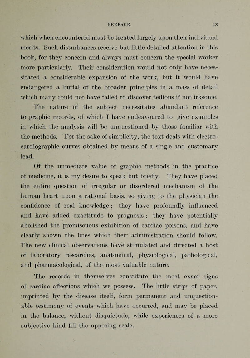 which when encountered must be treated largely upon their individual merits. Such disturbances receive but little detailed attention in this book, for they concern and always must concern the special worker more particularly. Their consideration would not only have neces¬ sitated a considerable expansion of the work, but it would have endangered a burial of the broader principles in a mass of detail which many could not have failed to discover tedious if not irksome. The nature of the subject necessitates abundant reference to graphic records, of which I have endeavoured to give examples in which the analysis will be unquestioned by those familiar with the methods. For the sake of simplicity, the text deals with electro¬ cardiographic curves obtained by means of a single and customary lead. Of the immediate value of graphic methods in the practice of medicine, it is my desire to speak but briefly. They have placed the entire question of irregular or disordered mechanism of the human heart upon a rational basis, so giving to the physician the confidence of real knowledge ; they have profoundly influenced and have added exactitude to prognosis ; they have potentially abolished the promiscuous exhibition of cardiac poisons, and have clearly shown the lines which their administration should follow. The new clinical observations have stimulated and directed a host of laboratory researches, anatomical, physiological, pathological, and pharmacological, of the most valuable nature. The records in themselves constitute the most exact signs of cardiac affections which we possess. The little strips of paper, imprinted by the disease itself, form permanent and unquestion¬ able testimony of events which have occurred, and may be placed in the balance, without disquietude, while experiences of a more subjective kind fill the opposing scale.