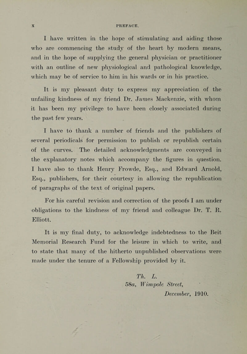 I have written in the hope of stimulating and aiding those who are commencing the study of the heart by modern means, and in the hope of supplying the general physician or practitioner with an outline of new physiological and pathological knowledge, which may be of service to him in his wards or in his practice. It is my pleasant duty to express my appreciation of the unfailing kindness of my friend Dr. James Mackenzie, with whom it has been my privilege to have been closely associated during the past few years. I have to thank a number of friends and the publishers of several periodicals for permission to publish or republish certain of the curves. The detailed acknowledgments are conveyed in the explanatory notes which accompany the figures in question. I have also to thank Henry Frowde, Esq., and Edward Arnold, Esq., publishers, for their courtesy in allowing the republication of paragraphs of the text of original papers. For his careful revision and correction of the proofs I am under obligations to the kindness of my friend and colleague Dr. T. It. Elliott. It is my final duty, to acknowledge indebtedness to the Beit Memorial Research Fund for the leisure in which to write, and to state that many of the hitherto unpublished observations were made under the tenure of a Fellowship provided by it. Th. L. 58a, Wimpole Street, December, 1910.