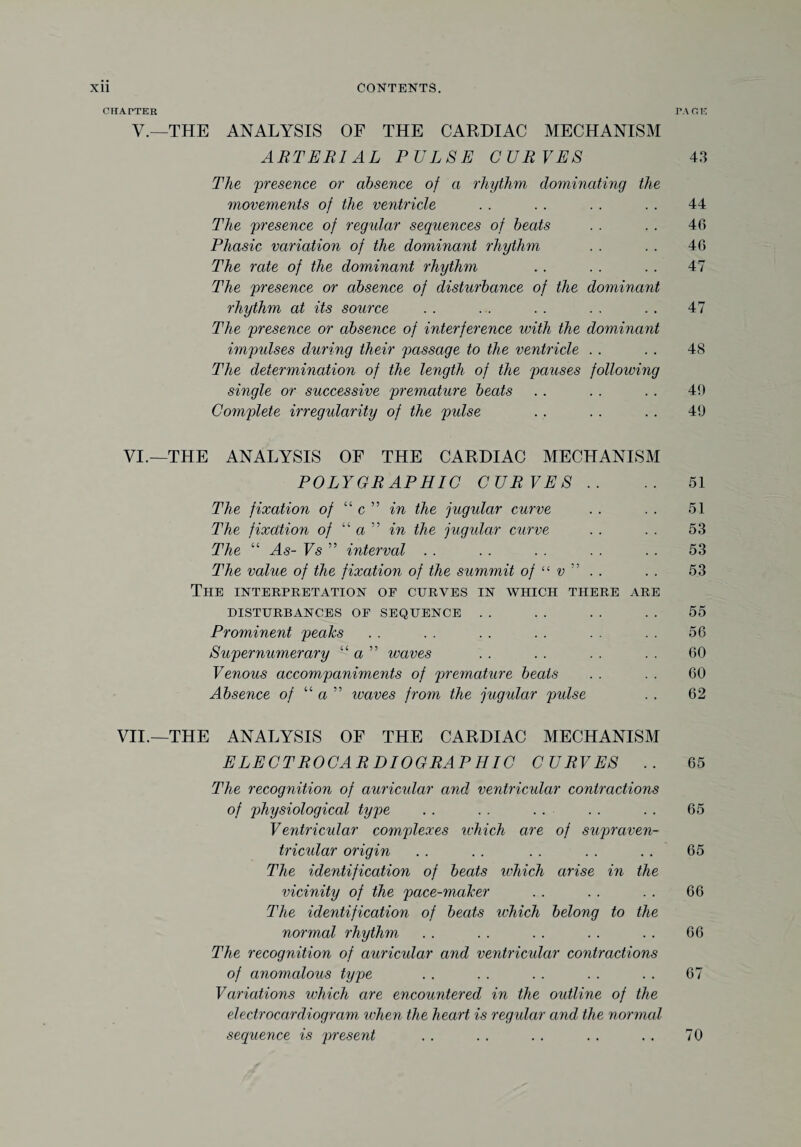 CHATTER PAGE V.—THE ANALYSIS OF THE CARDIAC MECHANISM ARTERIAL PULSE CURVES 43 The presence or absence of a rhythm- dominating the movements of the ventricle . . . . . . . . 44 The presence of regular sequences of beats . . . . 40 Phasic variation of the dominant rhythm . . . . 46 The rate of the dominant rhythm . . . . . . 47 The presence or absence of disturbance of the dominant rhythm at its source . . . . . . . . . . 47 The presence or absence of interference with the dominant impulses during their passage to the ventricle . . . . 48 The determination of the length of the pauses following single or successive premature beats . . . . . . 40 Complete irregularity of the pulse . . . . . . 40 VI. —THE ANALYSIS OF THE CARDIAC MECHANISM POLYGRAPHIC CURVES .. .. 51 The fixation of “ c ” in the jugular curve . . . . 51 The fixation of “a” in the jugular curve . . . . 53 The “ As- Vs ” interval . . . . . . . . . . 53 The value of the fixation of the summit of “ v ” . . . . 53 The interpretation of curves in which there are DISTURBANCES OP SEQUENCE . . . . . . . . 55 Prominent peaks . . . . . . . . . . . . 56 Supernumerary “ a ” waves . . . . . . . . 60 Venous accompaniments of premature beats . . . . 60 Absence of “ a ” leaves from the jugular pulse . . 62 VII. —THE ANALYSIS OF THE CARDIAC MECHANISM ELECTROCARDIOGRAPHIC CURVES .. 65 The recognition of auricular and ventricular contractions of physiological type . . . . . . . . . . 65 Ventricular complexes which are of supraven¬ tricular origin . . . . . . . . . . 65 The identification of beats ivhich arise in the vicinity of the pace-maker . . . . . . 66 The identification of beats which belong to the normal rhythm . . . . . . . . . . 66 The recognition of auricular and ventricular contractions of anomalous type . . . . . . . . . . 67 Variations which are encountered in the outline of the electrocardiogram when the heart is regular and the normal sequence is present . . . . . . . . . . 70