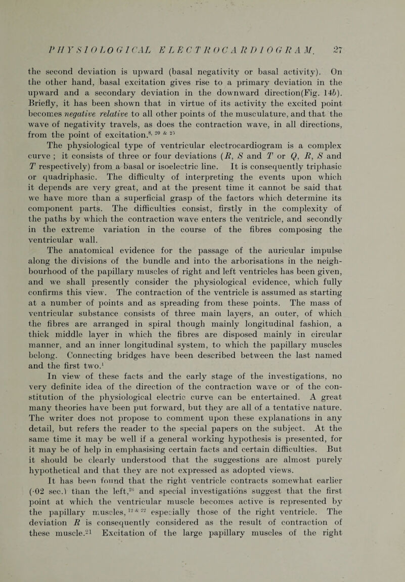 the second deviation is upward (basal negativity or basal activity). On the other hand, basal excitation gives rise to a primary deviation in the upward and a secondary deviation in the downward direction(Fig. 146). Briefly, it has been shown that in virtue of its activity the excited point becomes negative relative to all other points of the musculature, and that the wave of negativity travels, as does the contraction wave, in all directions, from the point of excitation.8’20 * 25 The physiological type of ventricular electrocardiogram is a complex curve ; it consists of three or four deviations (R, S and T or Q, R, S and T respectively) from a basal or isoelectric line. It is consequently triphasic or quadriphasic. The difficulty of interpreting the events upon which it depends are very great, and at the present time it cannot be said that we have more than a sujierficial grasp of the factors which determine its component parts. The difficulties consist, firstly in the complexity of the paths by which the contraction wave enters the ventricle, and secondly in the extreme variation in the course of the fibres composing the ventricular wall. The anatomical evidence for the passage of the auricular impulse along the divisions of the bundle and into the arborisations in the neigh¬ bourhood of the papillary muscles of right and left ventricles has been given, and we shall presently consider the physiological evidence, which fully confirms this view. The contraction of the ventricle is assumed as starting at a number of points and as spreading from these points. The mass of ventricular substance consists of three main layers, an outer, of which the fibres are arranged in spiral though mainly longitudinal fashion, a thick middle layer in which the fibres are disposed mainly in circular manner, and an inner longitudinal system, to which the papillary muscles belong. Connecting bridges have been described between the last named and the first two.1 In view of these facts and the early stage of the investigations, no very definite idea of the direction of the contraction wave or of the con¬ stitution of the physiological electric curve can be entertained. A great many theories have been put forward, but they are all of a tentative nature. The writer does not projmse to comment upon these explanations in any detail, but refers the reader to the special papers on the subject. At the same time it may be well if a general working hypothesis is presented, for it may be of help in emphasising certain facts and certain difficulties. But it should be clearly understood that the suggestions are almost purely hypothetical and that they are not expressed as adopted views. It has been found that the right ventricle contracts somewhat earlier ( 02 seed than the left,26 and special investigations suggest that the first point at which the ventricular muscle becomes active is represented by the papillary muscles,12*22 especially those of the right ventricle. The deviation R is consequently considered as the result of contraction of these muscle.21 Excitation of the large papillary muscles of the right