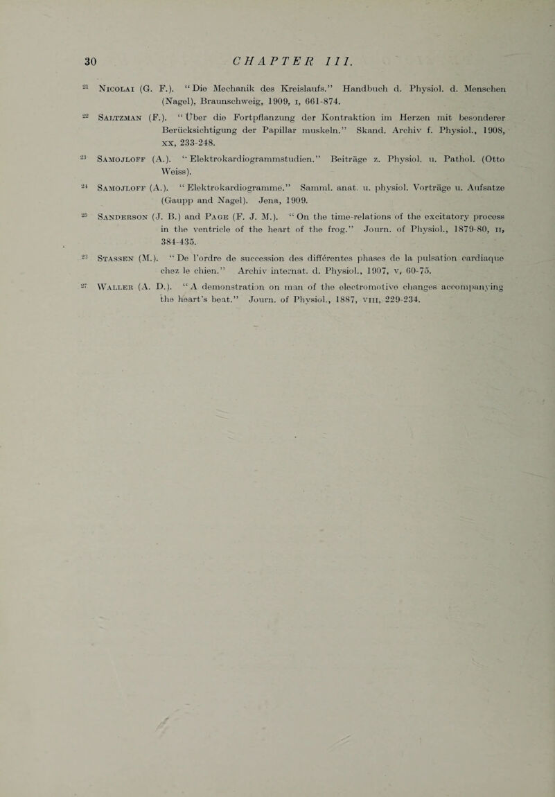 21 Nicolai (G. F.). “Die Mechanik des Kreislaufs.” Handbuch d. Physiol, d. Menschen (Nagel), Braunschweig, 1909, i, 661-874. 22 Saltzman (F.). “ liber die Fortpflanzung der Kontraktion im Herzen mit besonderer Berucksichtigung der Papillar muskeln.” Skand. Archiv f. Physiol., 1908, xx, 233-248. 23 Samojloff (A.). “ Elektrokardiogrammstudien.” Beitrage z. Physiol, u. Pathol. (Otto Weiss). 24 Samojloff (A.). “ Elektrokardiogramme.” Samml. anat. u. physiol. Vortriige u. Aufsatze (Gaupp and Nagel). Jena, 1909. 25 Sanderson (J. B.) and Page (F. J. M.). “On the time-relations of the excitatory process in the ventricle of the heart of the frog.” Journ. of Physiol., 1879-80, u, 384-435. 23 Stassen (M.). “ De l’ordre de succession des differentes phases de la pulsation cardiaque chez le chien.” Archiv internat. d. Physiol., 1907, v, 60-75. 27 Waller (A. D.). “A demonstration on man of the electromotive changes accompanying the heart’s beat.” Journ. of Physiol., 1887, viii, 229-234.