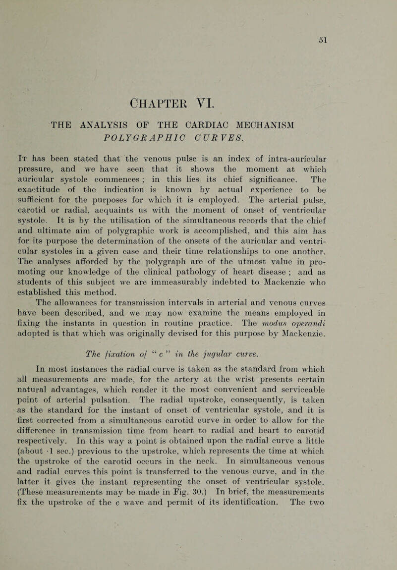 CHAPTER VI. THE ANALYSIS OF THE CARDIAC MECHANISM POLYGRAPHIC CUR VES. It has been stated that the venous pulse is an index of intra-auricular pressure, and we have seen that it shows the moment at which auricular systole commences ; in this lies its chief significance. The exactitude of the indication is known by actual experience to be sufficient for the purposes for which it is employed. The arterial pulse, carotid or radial, acquaints us with the moment of onset of ventricular systole. It is by the utilisation of the simultaneous records that the chief and ultimate aim of polygraphic work is accomplished, and this aim has for its purpose the determination of the onsets of the auricular and ventri¬ cular systoles in a given case and their time relationships to one another. The analyses afforded by the polygraph are of the utmost value in pro¬ moting our knowledge of the clinical pathology of heart disease ; and as students of this subject we are immeasurably indebted to Mackenzie who established this method. The allowances for transmission intervals in arterial and venous curves have been described, and we may now examine the means employed in fixing the instants in question in routine practice. The modus operandi adopted is that which was originally devised for this purpose by Mackenzie. The fixation of “ c ” in the jugular curve. In most instances the radial curve is taken as the standard from which all measurements are made, for the artery at the wrist presents certain natural advantages, which render it the most convenient and serviceable point of arterial pulsation. The radial upstroke, consequently, is taken as the standard for the instant of onset of ventricular systole, and it is first corrected from a simultaneous carotid curve in order to allow for the difference in transmission time from heart to radial and heart to carotid respectively. In this way a point is obtained upon the radial curve a little (about -1 sec.) previous to the upstroke, which represents the time at which the upstroke of the carotid occurs in the neck. In simultaneous venous and radial curves this point is transferred to the venous curve, and in the latter it gives the instant representing the onset of ventricular systole. (These measurements may be made in Fig. 30.) In brief, the measurements fix the upstroke of the c wave and permit of its identification. The two