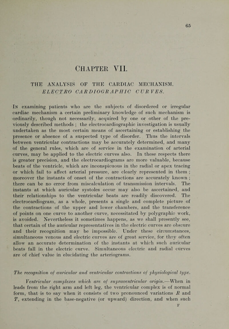 CHAPTER VII. THE ANALYSIS OF THE CARDIAC MECHANISM. ELECTRO CAR DIOGR APHIC CURVES. In examining patients who are the subjects of disordered or irregular cardiac mechanism a certain preliminary knowledge of such mechanism is ordinarily, though not necessarily, acquired by one or other of the pre¬ viously described methods ; the electrocardiographic investigation is usually undertaken as the most certain means of ascertaining or establishing the presence or absence of a suspected type of disorder. Thus the intervals between ventricular contractions may be accurately determined, and many of the general rules, which are of service in the examination of arterial curves, may be applied to the electric curves also. In these respects there is greater precision, and the electrocardiograms are more valuable, because beats of the ventricle, which are inconspicuous in the radial or apex tracing or which fail to affect arterial pressure, are clearly represented in them ; moreover the instants of onset of the contractions are accurately known ; there can be no error from miscalculation of transmission intervals. The instants at which auricular systoles occur may also be ascertained, and their relationships to the ventricular beats are readily discovered. The electrocardiogram, as a whole, presents a single and complete picture of the contractions of the upper and lower chambers, and the transference of points on one curve to another curve, necessitated by polygraphic work, is avoided. Nevertheless it sometimes happens, as we shall presently see, that certain of the auricular representatives in the electric curves are obscure and their recognition may be impossible. Under these circumstances, simultaneous venous and electric curves are of great service, for they often allow an accurate determination of the instants at which such auricular beats fall in the electric curve. Simultaneous electric and radial curves are of chief value in elucidating the arteriograms. The recognition of auricular and ventricular contractions of physiological type. Ventricular complexes which are of supraventricular origin.—When in leads from the right arm and left leg, the ventricular complex is of normal form, that is to say when it consists of two pronounced variations R and T, extending in the base-negative (or upward) direction, and when such F