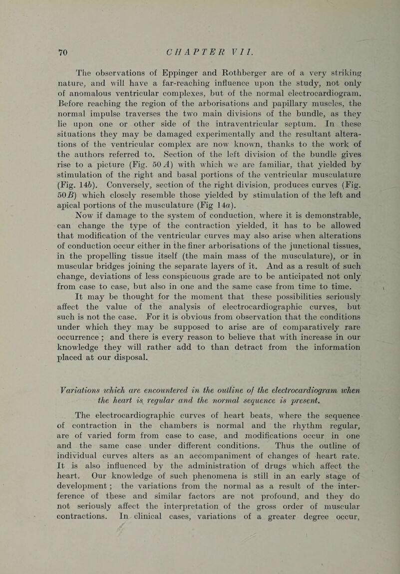 The observations of Eppinger and Rothberger are of a very striking nature, and will have a far-reaching influence upon the study, not only of anomalous ventricular complexes, but of the normal electrocardiogram. Before reaching the region of the arborisations and papillary muscles, the normal impulse traverses the two main divisions of the bundle, as they lie upon one or other side of the intraventricular septum. In these situations they may be damaged experimentally and the resultant altera¬ tions of the ventricular complex are now known, thanks to the work of the authors referred to. Section of the left division of the bundle gives rise to a picture (Fig. 50 A) with which we are familiar, that yielded by stimulation of the right and basal portions of the ventricular musculature (Fig. 146). Conversely, section of the right division, produces curves (Fig. 50 B) which closely resemble those yielded by stimulation of the left and apical portions of the musculature (Fig 14a). Now if damage to the system of conduction, where it is demonstrable, can change the type of the contraction yielded, it has to be allowed that modification of the ventricular curves may also arise when alterations of conduction occur either in the finer arborisations of the junctional tissues, in the propelling tissue itself (the main mass of the musculature), or in muscular bridges joining the separate layers of it. And as a result of such change, deviations of less conspicuous grade are to be anticipated not only from case to case, but also in one and the same case from time to time. It may be thought for the moment that these possibilities seriously affect the value of the analysis of electrocardiographic curves, but such is not the case. For it is obvious from observation that the conditions under which they may be supposed to arise are of comparatively rare occurrence ; and there is every reason to believe that with increase in our knowledge they will rather add to than detract from the information placed at our disposal. Variations ivhich are encountered in the outline of the electrocardiogram when the heart is, regular and the normal sequence is 'present. The electrocardiographic curves of heart beats, where the sequence of contraction in the chambers is normal and the rhythm regular, are of varied form from case to case, and modifications occur in one and the same case under different conditions. Thus the outline of individual curves alters as an accompaniment of changes of heart rate. It is also influenced by the administration of drugs which affect the heart. Our knowledge of such phenomena is still in an early stage of development ; the variations from the normal as a result of the inter¬ ference of these and similar factors are not profound, and they do not seriously affect the inteiqwetat.ion of the gross order of muscular contractions. In clinical cases, variations of a greater degree occur,