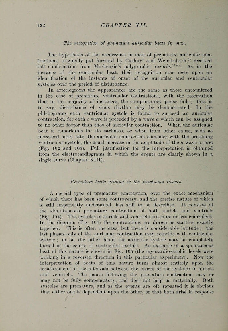 The recognition of 'premature auricular beats in man. The hypothesis of the occurrence in man of premature auricular con¬ tractions, originally put forward by Cushny1 and Wenckebach,25 received full confirmation from Mackenzie’s polygraphic records.16 et2- As in the instance of the ventricular beat, their recognition now rests upon an identification of the instants of onset of the auricular and ventricular systoles over the jceriod of disturbance. In arteriograms the appearances are the same as those encountered in the case of premature ventricular contractions, with the reservation that in the majority of instances, the comj)ensatory pause fails ; that is to say, disturbance of sinus rhythm may be demonstrated. In the phlebograms each ventricular systole is found to succeed an auricular contraction, for each c wave is preceded by a wave a which can be assigned to no other factor than that of auricular contraction. When the auricular beat is remarkable for its earliness, or when from other cause, such as increased heart rate, the auricular contraction coincides with the preceding ventricular systole, the usual increase in the amplitude of the a wave occurs (Fig. 102 and 103). Full justification for the interpretation is obtained from the electrocardiograms in which the events are clearly shown in a single curve (Chapter XIII). Premature beats arising in the junctional tissues. A special type of premature contraction, over the exact mechanism of which there has been some controversy, and the jwecise nature of which is still imperfectly understood, has still to be described. It consists of the simultaneous premature contraction of both auricle and ventricle (Fig. 104). The systoles of auricle and ventricle are more or less coincident. In the diagram (Fig. 104) the contractions are drawn as starting exactly together. This is often the case, but there is considerable latitude ; the last phases only of the auricular contraction may coincide with ventricular systole ; or on the other hand the auricular systole may be completely buried in the centre of ventricular systole. An example of a spontaneous beat of this nature is shown in Fig. 105 (the myocardiographic levels were working in a reversed direction in this particular experiment). Now the interpretation of beats of this nature turns almost entirely upon the measurement of the intervals between the onsets of the systoles in auricle and ventricle. The pause following the premature contraction may or may not be fully compensatory, and does not help us materially. Both systoles are jiremature, and as the events are oft repeated it is obvious that either one is dependent upon the other^ or that both arise in response