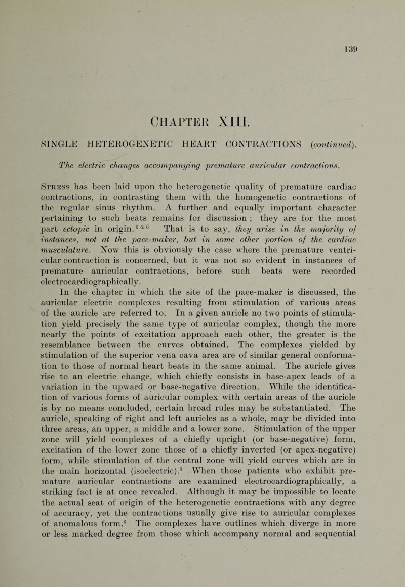 SINGLE HETEROGENETIC HEART CONTRACTIONS (continued). The electric changes accompanying premature auricular contractions. Stress has been laid upon the heterogenetic quality of premature cardiac contractions, in contrasting them with the homogenetic contractions of the regular sinus rhythm. A further and equally important character pertaining to such beats remains for discussion ; they are for the most part ectopic in origin.5*6 That is to say, they arise in the majority of instances, not at the pace-maker, but in some other portion of the cardiac muscidature. Now this is obviously the case where the premature ventri¬ cular contraction is concerned, but it was not so evident in instances of premature auricular contractions, before such beats were recorded electrocardiographically. In the chapter in which the site of the pace-maker is discussed, the auricular electric complexes resulting from stimulation of various areas of the auricle are referred to. In a given auricle no two points of stimula¬ tion yield precisely the same type of auricular complex, though the more nearly the points of excitation approach each other, the greater is the resemblance between the curves obtained. The complexes yielded by stimulation of the superior vena cava area are of similar general conforma¬ tion to those of normal heart beats in the same animal. The auricle gives rise to an electric change, which chiefly consists in base-apex leads of a variation in the upward or base-negative direction. While the identifica¬ tion of various forms of auricular complex with certain areas of the auricle is by no means concluded, certain broad rules may be substantiated. The auricle, speaking of right and left auricles as a whole, may be divided into three areas, an upper, a middle and a lower zone. Stimulation of the upper zone will yield complexes of a chiefly upright (or base-negative) form, excitation of the lower zone those of a chiefly inverted (or apex-negative) form, while stimulation of the central zone will yield curves which are in the main horizontal (isoelectric).6 When those patients who exhibit pre¬ mature auricular contractions are examined electrocardiographically, a striking fact is at once revealed. Although it may be impossible to locate the actual seat of origin of the heterogenetic contractions with any degree of accuracy, yet the contractions usually give rise to auricular complexes of anomalous form.6 The complexes have outlines which diverge in more or less marked degree from those which accompany normal and sequential