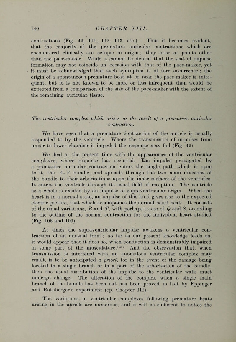 contractions (Fig. 40, 111, 112, 113, etc.). Thus it becomes evident, that the majority of the premature auricular contractions which are encountered clinically are ectopic in origin ; they arise at points other than the pace-maker. While it cannot be denied that the seat of impulse formation may not coincide on occasion with that of the pace-maker, yet it must be acknowledged that such syntopism is of rare occurrence ; the origin of a spontaneous premature beat at or near the pace-maker is infre¬ quent, but it is not known to be more or less infrequent than would be expected from a comparison of the size of the pace-maker with the extent of the remaining auricular > tissue. The ventricular complex which arises as the result of a premature auricular contraction. We have seen that a premature contraction of the auricle is usually responded to by the ventricle. Where the transmission of impulses from upper to lower chamber is impeded the response may fail (Fig. 49). We deal at the present time with the appearances of the ventricular complexes, where response has occurred. The impulse propagated by a premature auricular contraction enters the single path which is open to it, the A- V bundle, and spreads through the two main divisions of the bundle to their arborisations upon the inner surfaces of the ventricles. It enters the ventricle through its usual field of reception. The ventricle as a whole is excited by an impulse of supraventricular origin. When the heart is in a normal state, an impulse of this kind gives rise to the expected electric picture, that which accompanies the normal heart beat. It consists of the usual variations, R and T, with perhaps traces of Q and S, according to the outline of the normal contraction for the individual heart studied (Fig. 108 and 109). At times the supraventricular impulse awakens a ventricular con¬ traction of an unusual form ; so far as our present knowledge leads us, it would appear that it does so, when conduction is demonstrably impaired in some part of the musculature.5 & 6 And the observation that, when transmission is interfered with, an anomalous ventricular complex may result, is to be anticipated a priori, for in the event of the damage being located in a single branch or in a part of the arborisation of the bundle, then the usual distribution of the impulse to the ventricular walls must undergo change. The alteration of the complex when a single main branch of the bundle has been cut has been proved in fact by Eppinger and Rothberger’s experiment (cp. Chapter III). The variations in ventricular complexes following premature beats arising in the auricle are numerous, and it will be sufficient to notice the