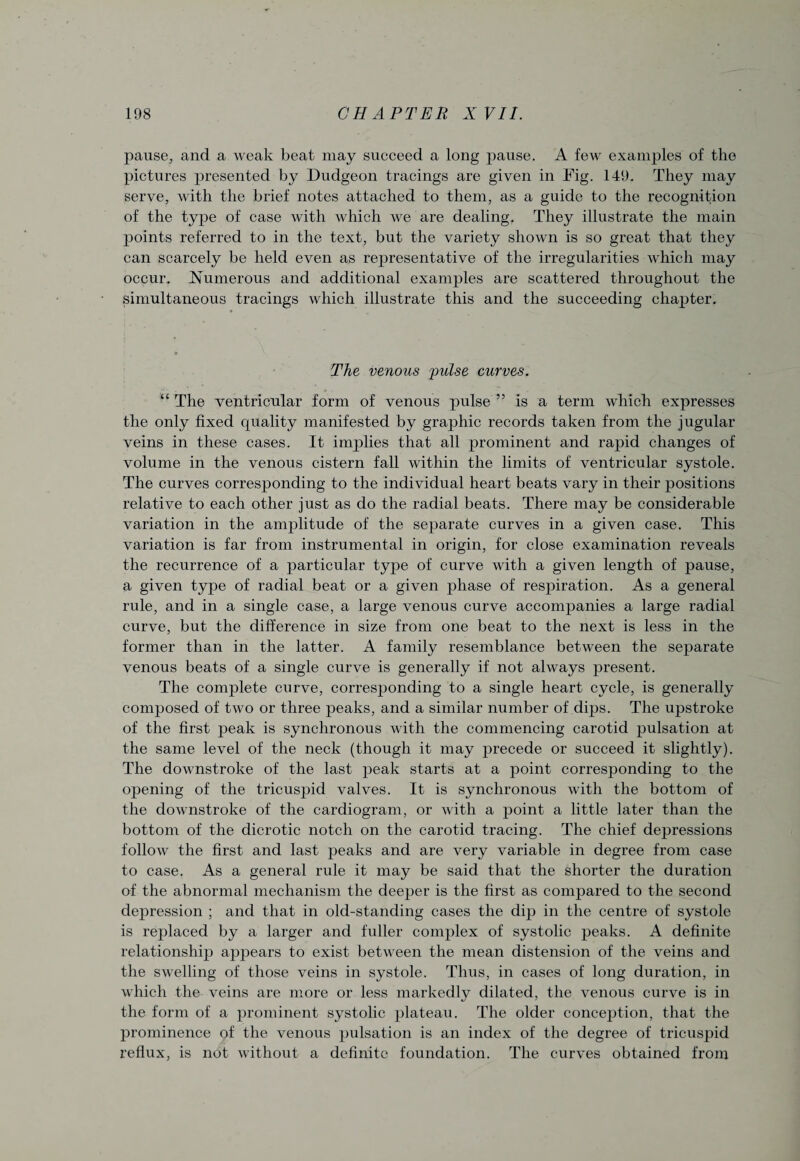 pause, and a weak beat may succeed a long jjause. A few examples of the pictures presented by Dudgeon tracings are given in Fig. 149. They may serve, with the brief notes attached to them, as a guide to the recognition of the type of case with which we are dealing. They illustrate the main points referred to in the text, but the variety shown is so great that they can scarcely be held even as representative of the irregularities which may occur. Numerous and additional examples are scattered throughout the simultaneous tracings which illustrate this and the succeeding chapter. The venous pulse curves. “ The ventricular form of venous pulse ” is a term which expresses the only fixed quality manifested by graphic records taken from the jugular veins in these cases. It implies that all prominent and rapid changes of volume in the venous cistern fall within the limits of ventricular systole. The curves corresponding to the individual heart beats vary in their positions relative to each other just as do the radial beats. There may be considerable variation in the amplitude of the separate curves in a given case. This variation is far from instrumental in origin, for close examination reveals the recurrence of a particular type of curve with a given length of pause, a given type of radial beat or a given phase of respiration. As a general rule, and in a single case, a large venous curve accompanies a large radial curve, but the difference in size from one beat to the next is less in the former than in the latter. A family resemblance between the separate venous beats of a single curve is generally if not always present. The complete curve, corresponding to a single heart cycle, is generally composed of two or three peaks, and a similar number of dips. The upstroke of the first peak is synchronous with the commencing carotid pulsation at the same level of the neck (though it may precede or succeed it slightly). The downstroke of the last peak starts at a point corresponding to the opening of the tricuspid valves. It is synchronous with the bottom of the downstroke of the cardiogram, or with a point a little later than the bottom of the dicrotic notch on the carotid tracing. The chief depressions follow the first and last peaks and are very variable in degree from case to case. As a general rule it may be said that the shorter the duration of the abnormal mechanism the deeper is the first as compared to the second depression ; and that in old-standing cases the dip in the centre of systole is rejdaced by a larger and fuller complex of systolic peaks. A definite relationship appears to exist between the mean distension of the veins and the swelling of those veins in systole. Thus, in cases of long duration, in which the veins are more or less markedly dilated, the venous curve is in the form of a prominent systolic plateau. The older conception, that the prominence of the venous pulsation is an index of the degree of tricuspid reflux, is not without a definite foundation. The curves obtained from