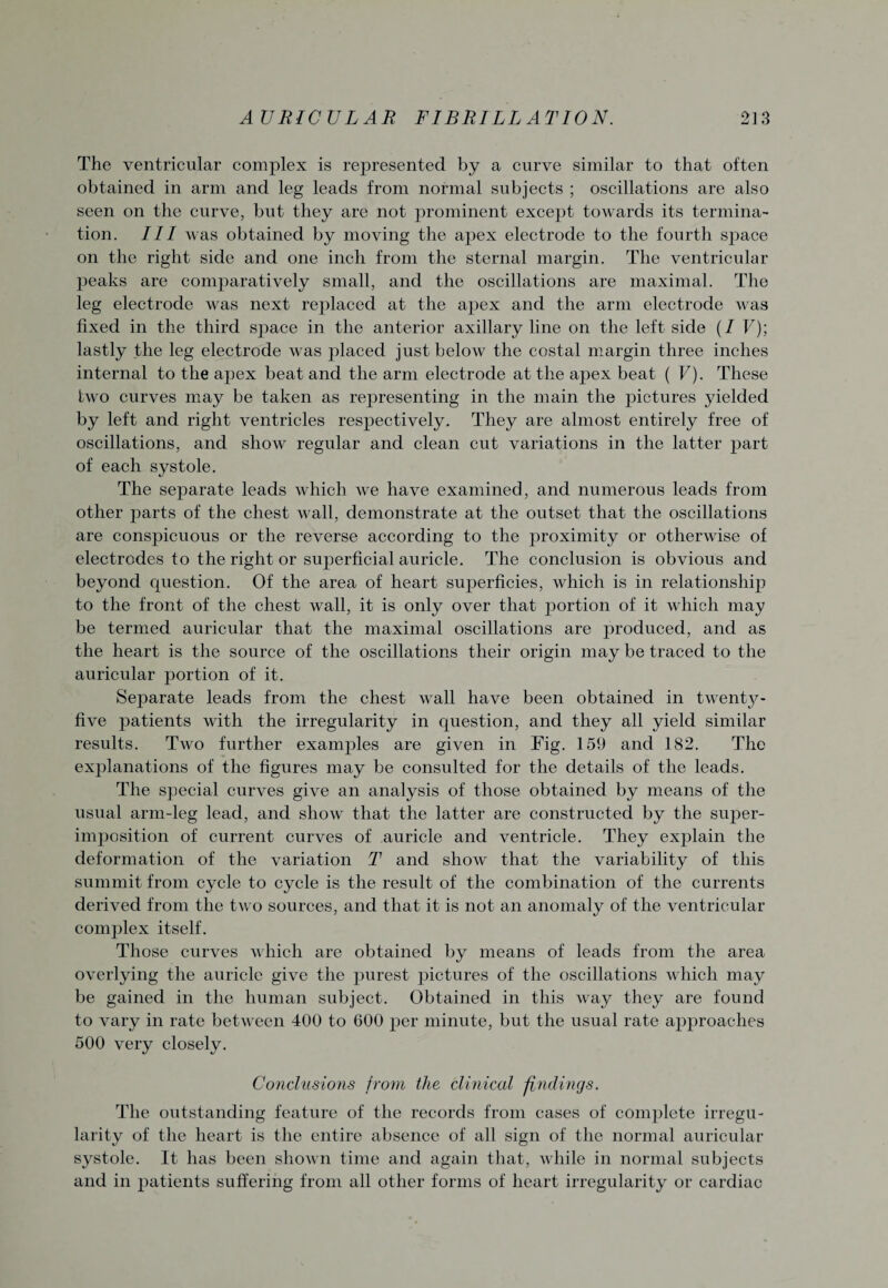 The ventricular complex is represented by a curve similar to that often obtained in arm and leg leads from normal subjects ; oscillations are also seen on the curve, but they are not prominent except towards its termina¬ tion. Ill was obtained by moving the apex electrode to the fourth space on the right side and one inch from the sternal margin. The ventricular peaks are comparatively small, and the oscillations are maximal. The leg electrode was next replaced at the apex and the arm electrode was fixed in the third sj)ace in the anterior axillary line on the leftside (/ V); lastly the leg electrode was placed just below the costal margin three inches internal to the apex beat and the arm electrode at the apex beat ( V). These two curves may be taken as representing in the main the pictures yielded by left and right ventricles respectively. They are almost entirely free of oscillations, and show regular and clean cut variations in the latter part of each systole. The separate leads which we have examined, and numerous leads from other parts of the chest wall, demonstrate at the outset that the oscillations are conspicuous or the reverse according to the proximity or otherwise of electrodes to the right or superficial auricle. The conclusion is obvious and beyond question. Of the area of heart superficies, which is in relationship to the front of the chest wall, it is only over that portion of it which may be termed auricular that the maximal oscillations are produced, and as the heart is the source of the oscillations their origin may be traced to the auricular portion of it. Separate leads from the chest wall have been obtained in twentj^- five patients with the irregularity in question, and they all yield similar results. Two further examples are given in Fig. 159 and 182. The explanations of the figures may be consulted for the details of the leads. The special curves give an analysis of those obtained by means of the usual arm-leg lead, and show that the latter are constructed by the super- imposition of current curves of auricle and ventricle. They explain the deformation of the variation T and show that the variability of this summit from cycle to cycle is the result of the combination of the currents derived from the two sources, and that it is not an anomaly of the ventricular complex itself. Those curves which are obtained by means of leads from the area overlying the auricle give the purest pictures of the oscillations which may be gained in the human subject. Obtained in this way they are found to vary in rate between 400 to 600 per minute, but the usual rate approaches 500 very closely. Conclusions from the clinical findings. The outstanding feature of the records from cases of complete irregu¬ larity of the heart is the entire absence of all sign of the normal auricular systole. It has been shown time and again that, while in normal subjects and in jtatients suffering from all other forms of heart irregularity or cardiac
