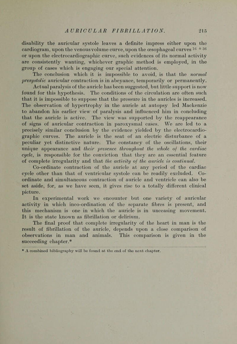 disability the auricular systole leaves a definite impress either upon the cardiogram, upon the venous volume curve, upon the oesophageal curves 16 * 36 or upon the electrocardiographic curve, such evidences of its normal activity are consistently wanting, whichever graphic method is employed, in the group of cases which is engaging our special attention. The conclusion which it is impossible to avoid, is that the normal presystolic auricular contraction is in abeyance, temporarily or permanently. Actual paralysis of the auricle has been suggested, but little support is now found for this hypothesis. The conditions of the circulation are often such that it is impossible to suppose that the pressure in the auricles is increased. The observation of hypertrophy in the auricle at autopsy led Mackenzie to abandon his earlier view of paralysis and influenced him in concluding that the auricle is active. The view was supported by the reappearance of signs of auricular contraction in paroxysmal cases. We are led to a precisely similar conclusion by the evidence yielded by the electrocardio¬ graphic curves. The auricle is the seat of an electric disturbance of a peculiar yet distinctive nature. The constancy of the oscillations, their unique appearance and their presence throughout the whole of the cardiac cycle, is responsible for the conviction that they are an essential feature of complete irregularity and that the activity of the auricle is continual. Co-ordinate contraction of the auricle at any period of the cardiac cycle other than that of ventricular systole can be readily excluded. Co¬ ordinate and simultaneous contraction of auricle and ventricle can also be set aside, for, as we have seen, it gives rise to a totally different clinical picture. In experimental work we encounter but one variety of auricular activity in which inco-ordination of the separate fibres is present, and this mechanism is one in which the auricle is in unceasing movement. It is the state known as fibrillation or delirium. The final proof that complete irregularity of the heart in man is the result of fibrillation of the auricle, depends upon a close comparison of observations in man and animals. This comparison is given in the succeeding chapter.* * A combined bibliography will bo found at the ond of the next chapter.