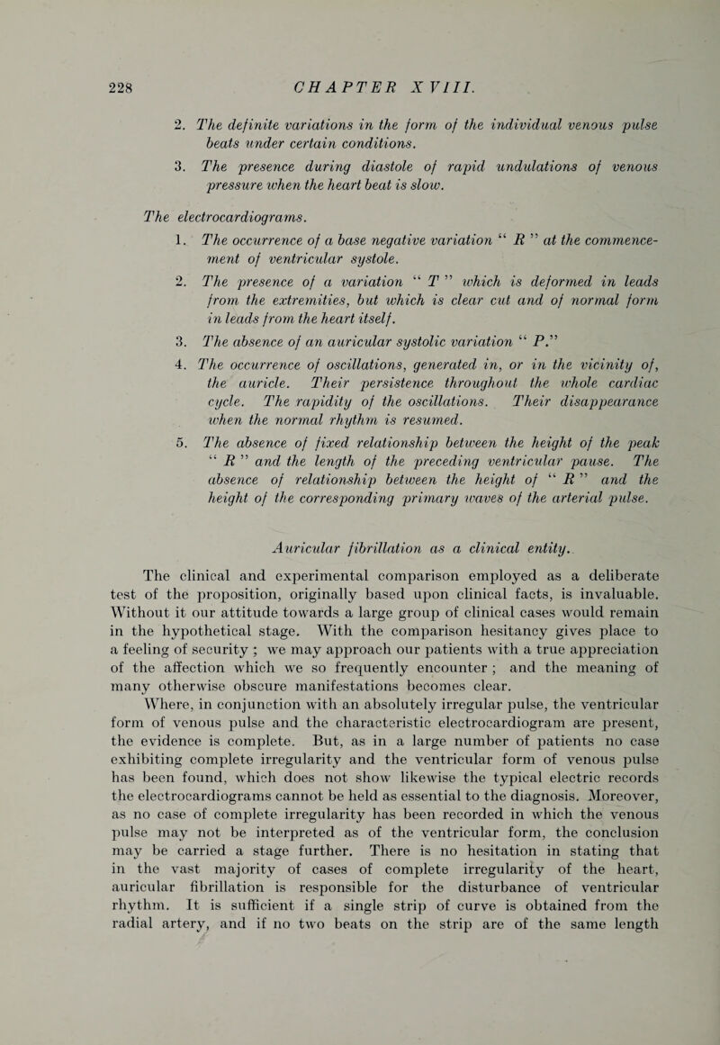 2. The definite variations in the form of the individual venous pulse heats under certain conditions. 3. The presence during diastole of rapid undulations of venous pressure when the heart heat is sloiv. The electrocardiograms. 1. The occurrence of a base negative variation “ R ” at the commence¬ ment of ventricular systole. 2. The presence of a variation “ T ” ivhich is deformed in leads from the extremities, hut which is clear cut and of normal form in leads from the heart itself. 3. The absence of an auricular systolic variation “ P.” 4. The occurrence of oscillations, generated in, or in the vicinity of, the auricle. Their persistence throughout the whole cardiac cycle. The rapidity of the oscillations. Their disappearance when the normal rhythm is resumed. 5. The absence of fixed relationship between the height of the peak “ R ” and the length of the preceding ventricular pause. The absence of relationship betiveen the height of “ R ” and the height of the corresponding primary waves of the arterial pulse. Auricular fibrillation as a clinical entity.. The clinical and experimental comparison employed as a deliberate test of the proposition, originally based upon clinical facts, is invaluable. Without it our attitude towards a large group of clinical cases would remain in the hypothetical stage. With the comparison hesitancy gives place to a feeling of security ; we may approach our patients with a true appreciation of the affection which we so frequently encounter ; and the meaning of many otherwise obscure manifestations becomes clear. Where, in conjunction with an absolutely irregular pulse, the ventricular form of venous pulse and the characteristic electrocardiogram are present, the evidence is complete. But, as in a large number of patients no case exhibiting complete irregularity and the ventricular form of venous pulse has been found, which does not show likewise the typical electric records the electrocardiograms cannot be held as essential to the diagnosis. Moreover, as no case of complete irregularity has been recorded in which the venous pulse may not be interpreted as of the ventricular form, the conclusion may be carried a stage further. There is no hesitation in stating that in the vast majority of cases of complete irregularity of the heart, auricular fibrillation is responsible for the disturbance of ventricular rhythm. It is sufficient if a single strip of curve is obtained from the radial artery, and if no two beats on the strip are of the same length